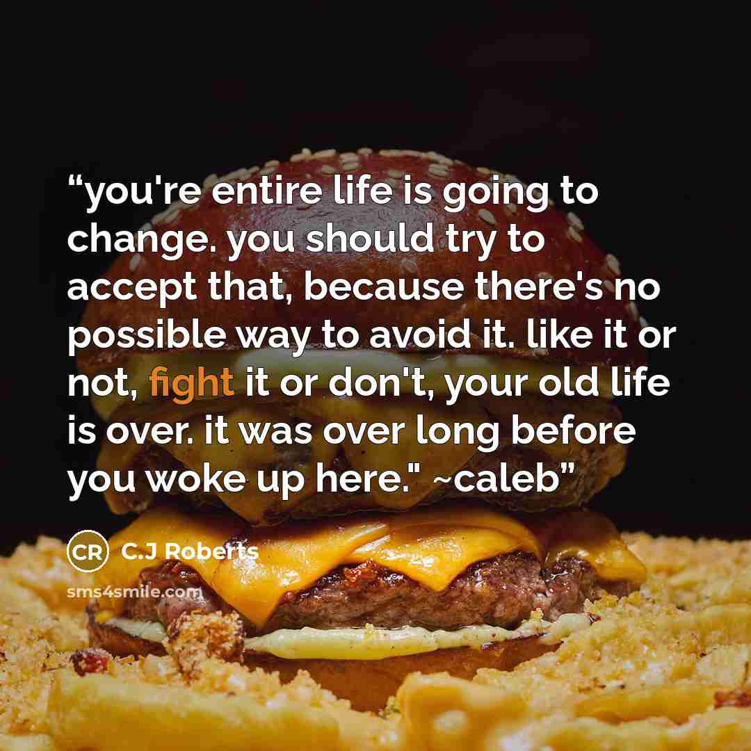 “you're entire life is going to change. you should try to accept that, because there's no possible way to avoid it. like it or not, fight it or don't, your old life is over. it was over long before you woke up here." ~caleb” quote by C.J Roberts