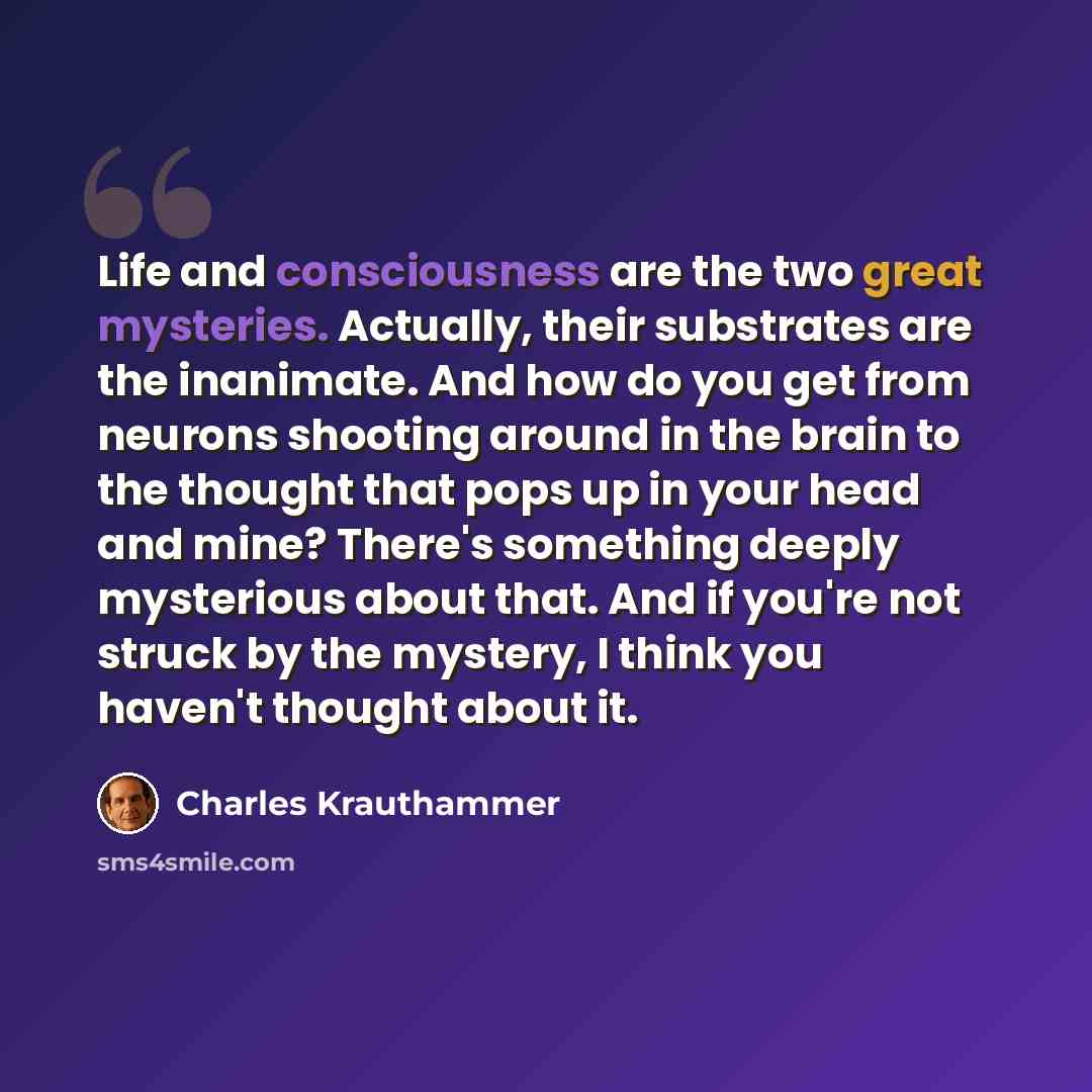 “Life and consciousness are the two great mysteries. Actually, their substrates are the inanimate. And how do you get from neurons shooting around in the brain to the thought that pops up in your head and mine? There's something deeply mysterious about that. And if you're not struck by the mystery…” quote by Charles Krauthammer