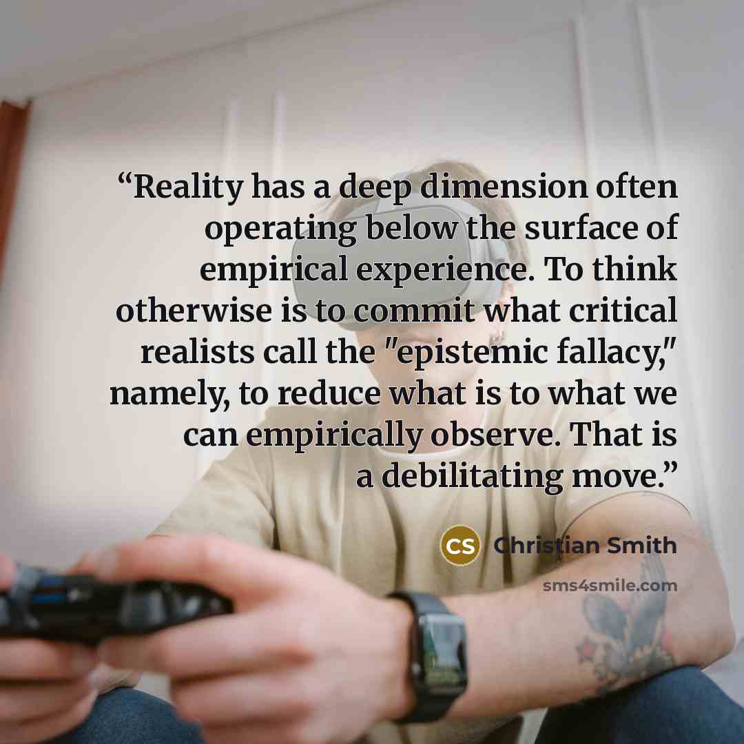 “Reality has a deep dimension often operating below the surface of empirical experience. To think otherwise is to commit what critical realists call the "epistemic fallacy," namely, to reduce what is to what we can empirically observe. That is a debilitating move.” quote by Christian Smith