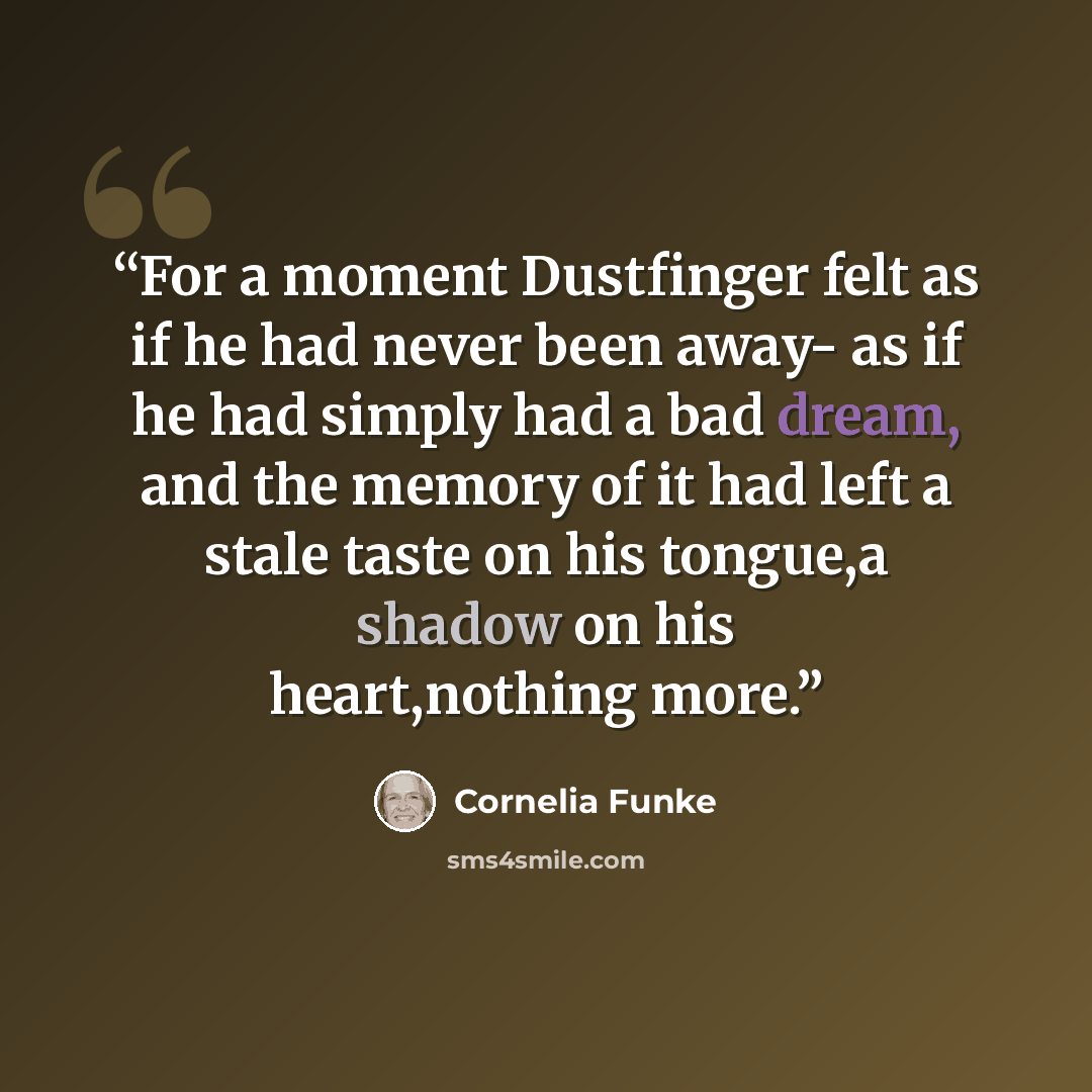 “For a moment Dustfinger felt as if he had never been away- as if he had simply had a bad dream, and the memory of it had left a stale taste on his tongue,a shadow on his heart,nothing more.” quote by Cornelia Funke