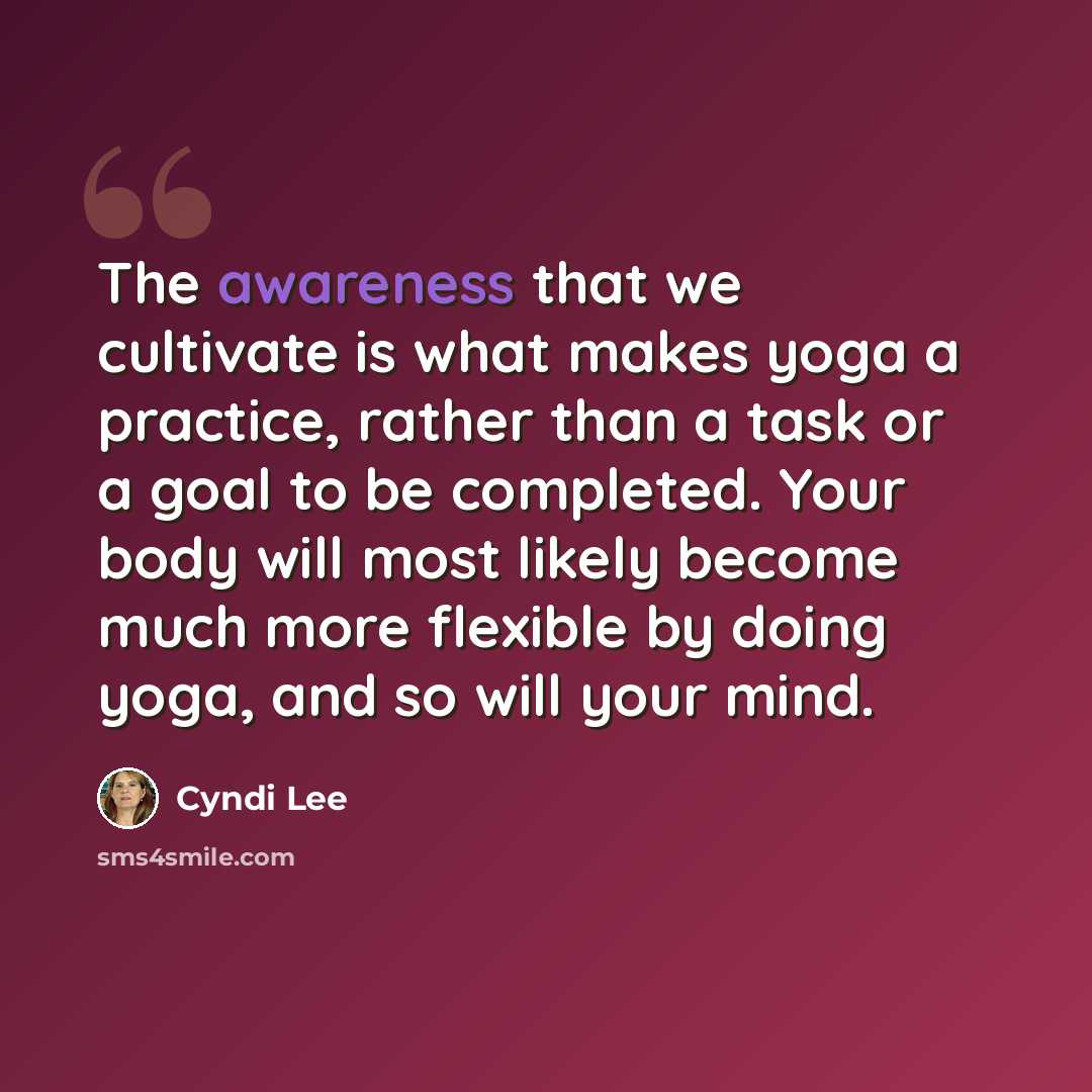 “The awareness that we cultivate is what makes yoga a practice, rather than a task or a goal to be completed. Your body will most likely become much more flexible by doing yoga, and so will your mind.” quote by Cyndi Lee