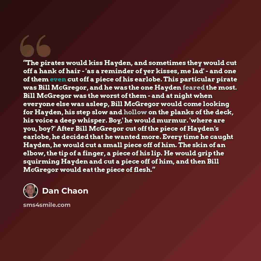 “The pirates would kiss Hayden, and sometimes they would cut off a hank of hair - 'as a reminder of yer kisses, me lad' - and one of them even cut off a piece of his earlobe. This particular pirate was Bill McGregor, and he was the one Hayden feared the most. Bill McGregor was the worst of them…” quote by Dan Chaon