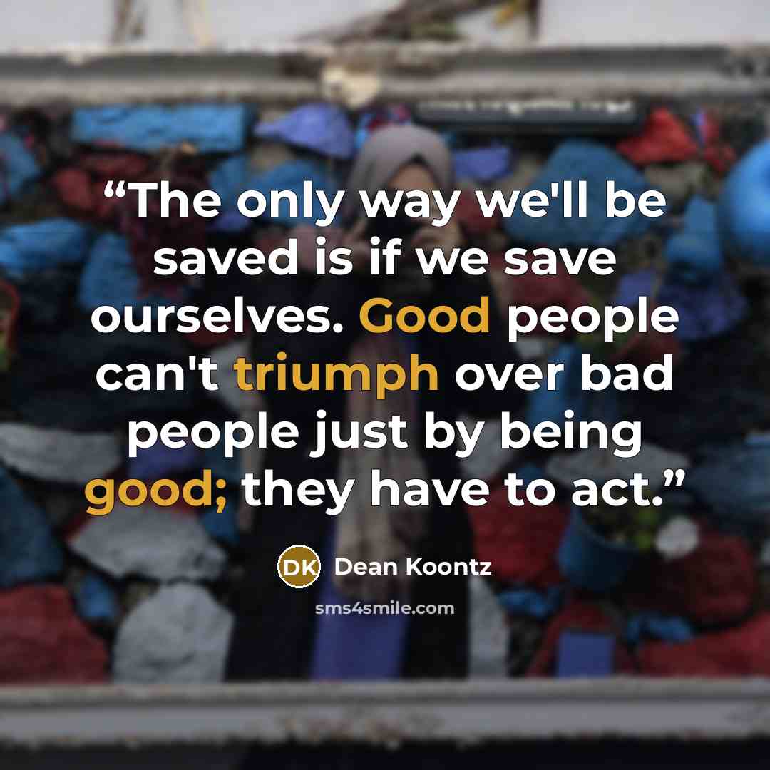 “The only way we'll be saved is if we save ourselves. Good people can't triumph over bad people just by being good; they have to act.” quote by Dean Koontz