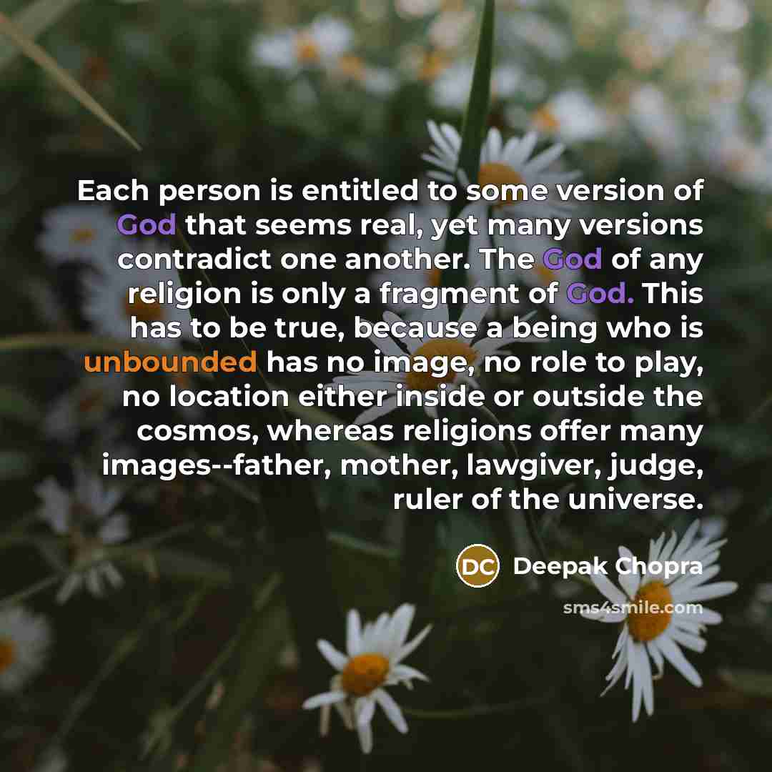 “Each person is entitled to some version of God that seems real, yet many versions contradict one another. The God of any religion is only a fragment of God. This has to be true, because a being who is unbounded has no image, no role to play, no location either inside or outside the cosmos, whereas…” quote by Deepak Chopra