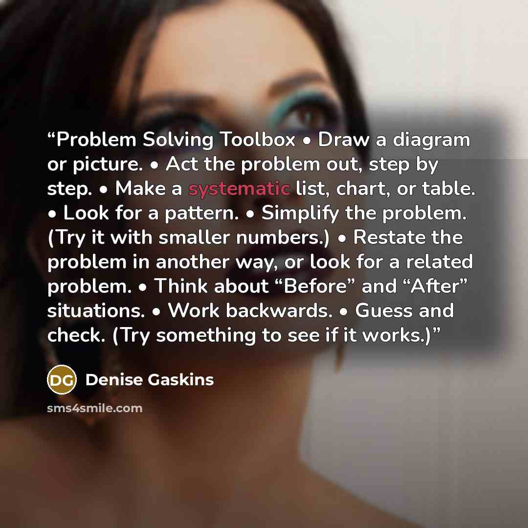 “Problem Solving Toolbox • Draw a diagram or picture. • Act the problem out, step by step. • Make a systematic list, chart, or table. • Look for a pattern. • Simplify the problem. (Try it with smaller numbers.) • Restate the problem in another way, or look for a related problem. • Think about…” quote by Denise Gaskins