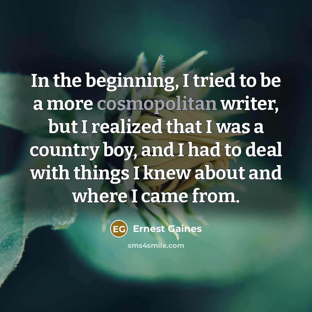“In the beginning, I tried to be a more cosmopolitan writer, but I realized that I was a country boy, and I had to deal with things I knew about and where I came from.” quote by Ernest Gaines
