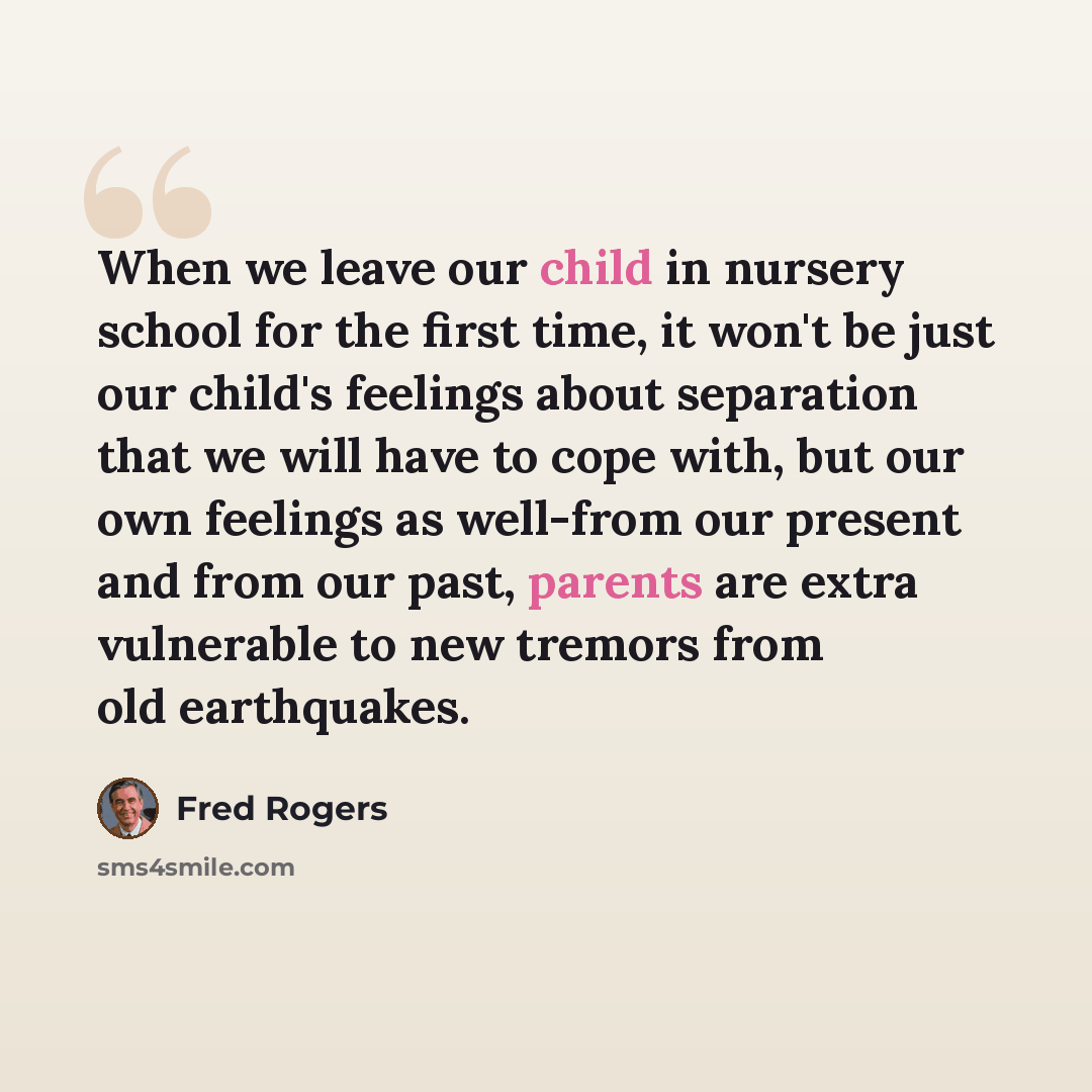 “When we leave our child in nursery school for the first time, it won't be just our child's feelings about separation that we will have to cope with, but our own feelings as well-from our present and from our past, parents are extra vulnerable to new tremors from old earthquakes.” quote by Fred Rogers