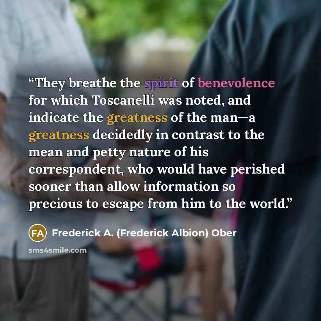“They breathe the spirit of benevolence for which Toscanelli was noted, and indicate the greatness of the man—a greatness decidedly in contrast to the mean and petty nature of his correspondent, who would have perished sooner than allow information so precious to escape from him to the world.” quote by Frederick A. (Frederick Albion) Ober