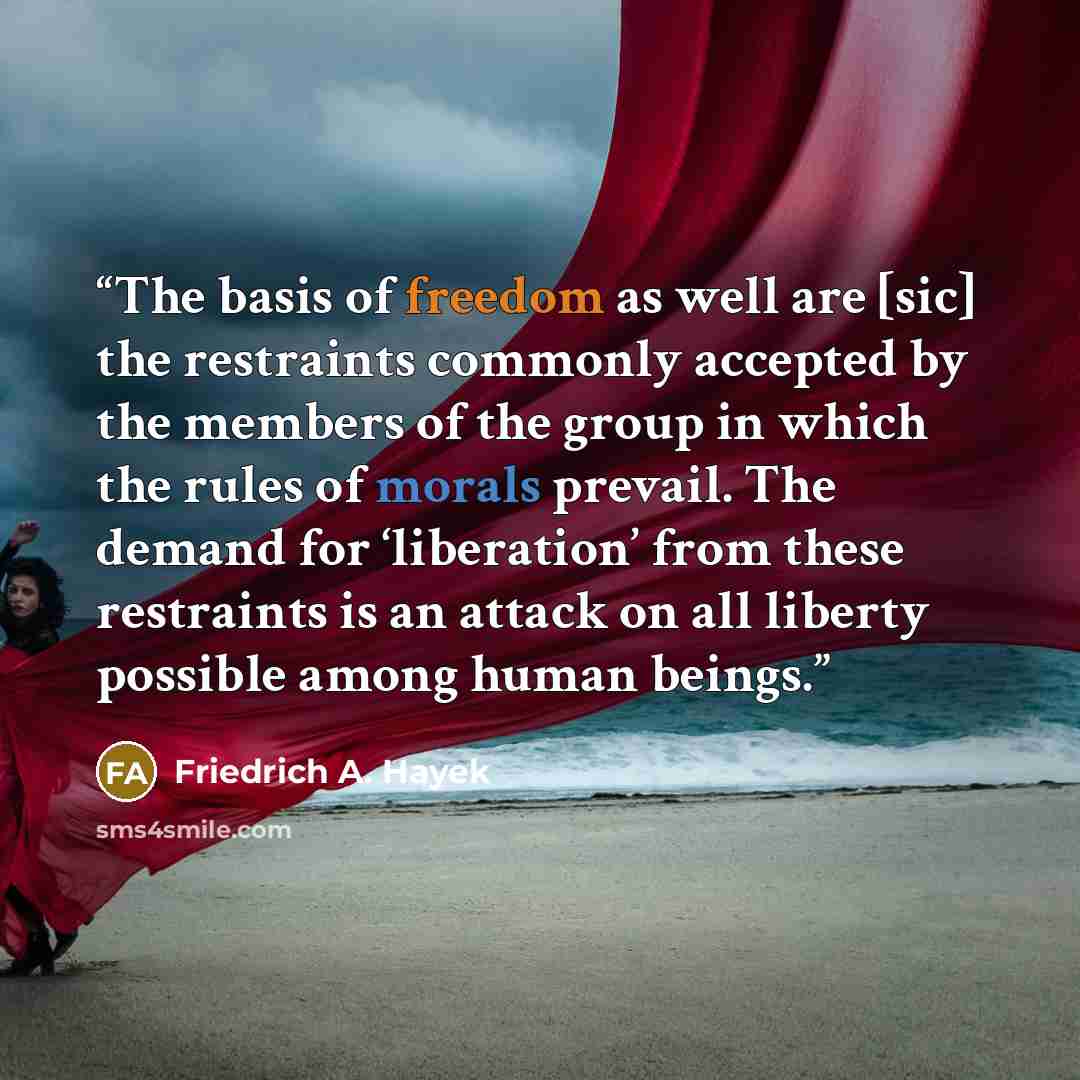 “The basis of freedom as well are [sic] the restraints commonly accepted by the members of the group in which the rules of morals pre­vail. The demand for ‘liberation’ from these restraints is an attack on all liberty possible among human beings.” quote by Friedrich A. Hayek