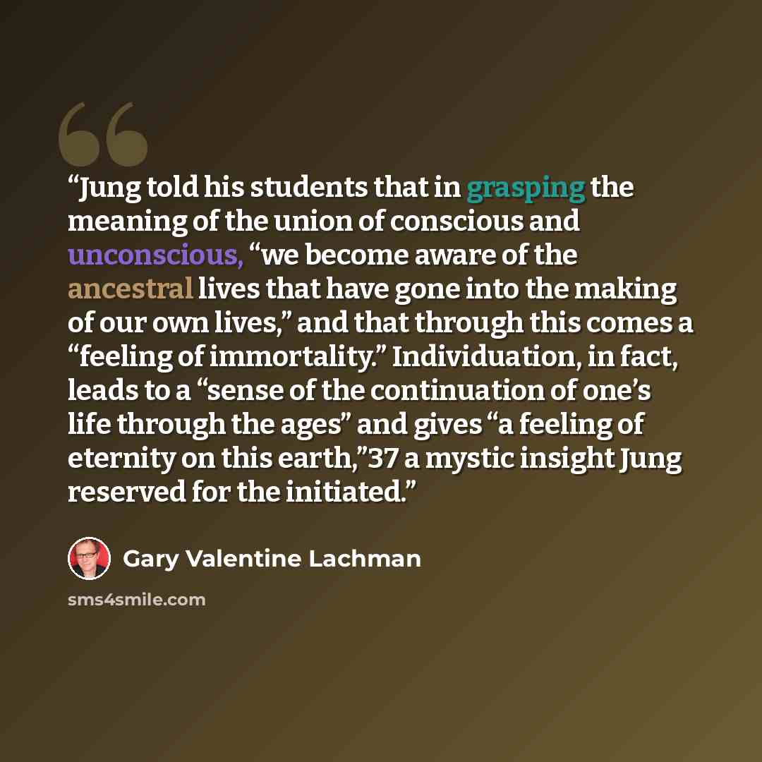 “Jung told his students that in grasping the meaning of the union of conscious and unconscious, “we become aware of the ancestral lives that have gone into the making of our own lives,” and that through this comes a “feeling of immortality.” Individuation, in fact, leads to a “sense of the…” quote by Gary Valentine Lachman