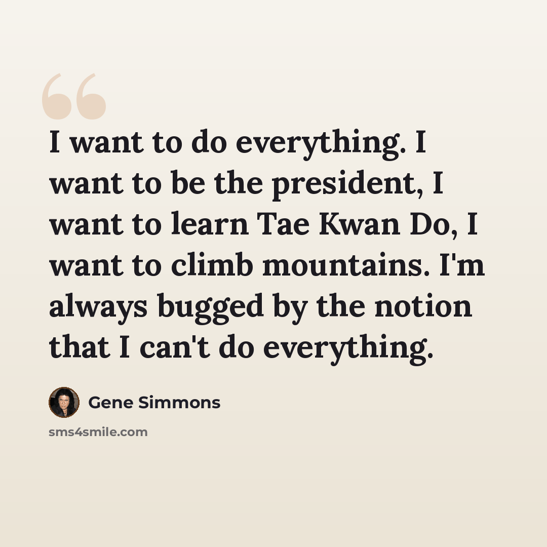 “I want to do everything. I want to be the president, I want to learn Tae Kwan Do, I want to climb mountains. I'm always bugged by the notion that I can't do everything.” quote by Gene Simmons