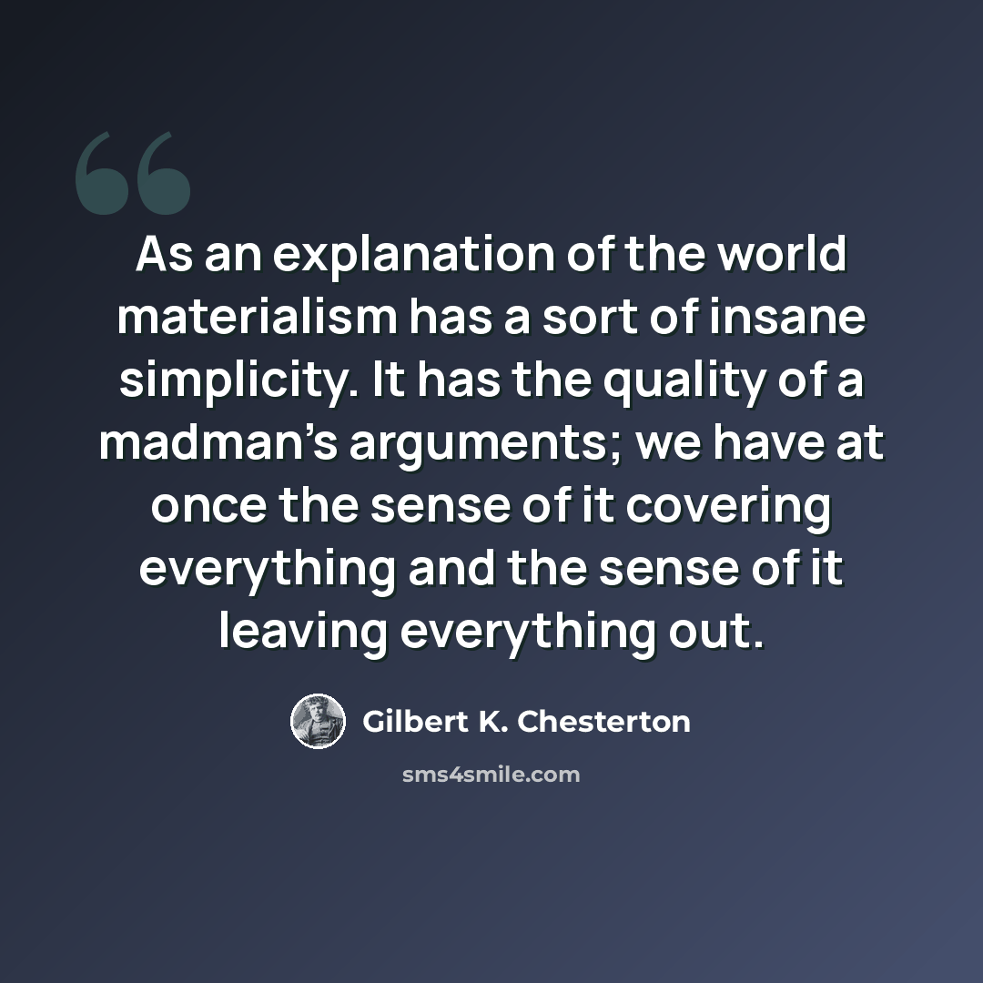 “As an explanation of the world materialism has a sort of insane simplicity. It has the quality of a madman's arguments; we have at once the sense of it covering everything and the sense of it leaving everything out.” quote by Gilbert K. Chesterton
