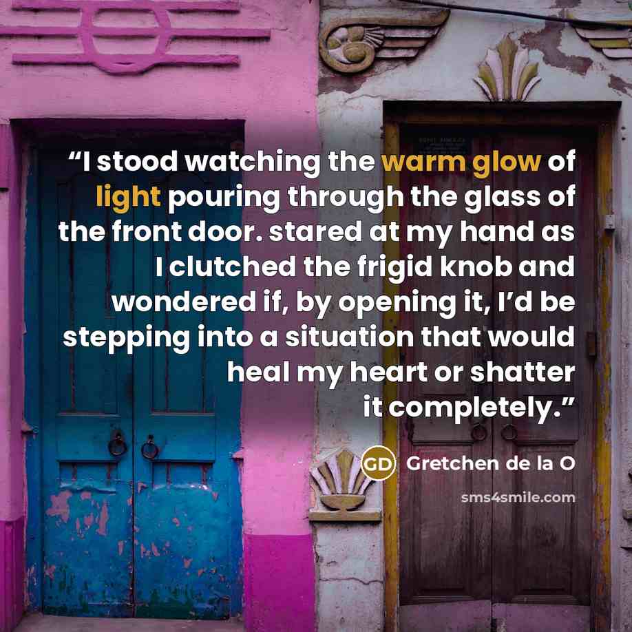 “I stood watching the warm glow of light pouring through the glass of the front door. stared at my hand as I clutched the frigid knob and wondered if, by opening it, I’d be stepping into a situation that would heal my heart or shatter it completely.” quote by Gretchen de la O