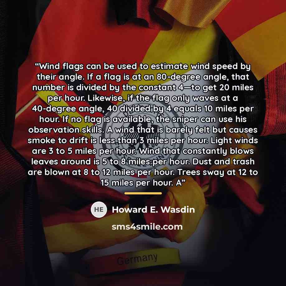 “Wind flags can be used to estimate wind speed by their angle. If a flag is at an 80-degree angle, that number is divided by the constant 4—to get 20 miles per hour. Likewise, if the flag only waves at a 40-degree angle, 40 divided by 4 equals 10 miles per hour. If no flag is available, the sniper…” quote by Howard E. Wasdin