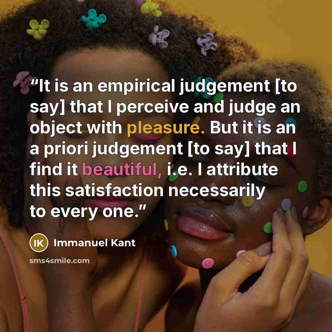 “It is an empirical judgement [to say] that I perceive and judge an object with pleasure. But it is an a priori judgement [to say] that I find it beautiful, i.e. I attribute this satisfaction necessarily to every one.” quote by Immanuel Kant