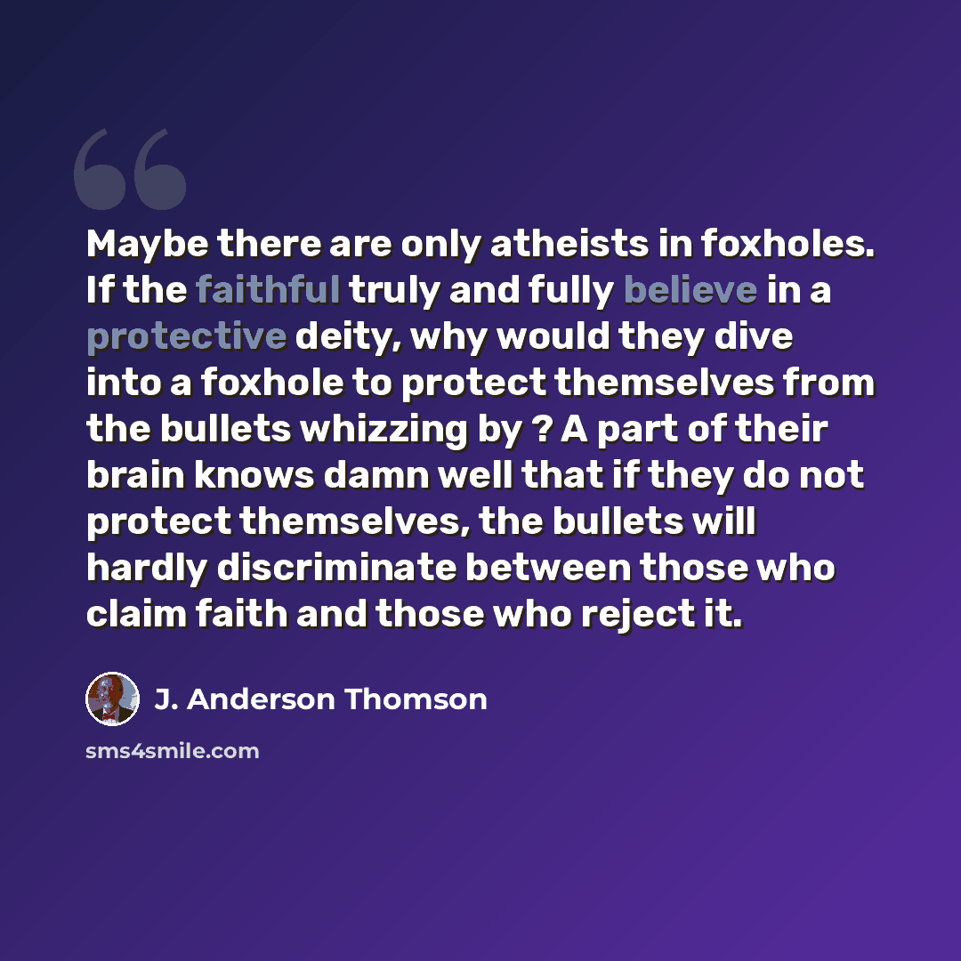 “Maybe there are only atheists in foxholes. If the faithful truly and fully believe in a protective deity, why would they dive into a foxhole to protect themselves from the bullets whizzing by ? A part of their brain knows damn well that if they do not protect themselves, the bullets will hardly…” quote by J. Anderson Thomson