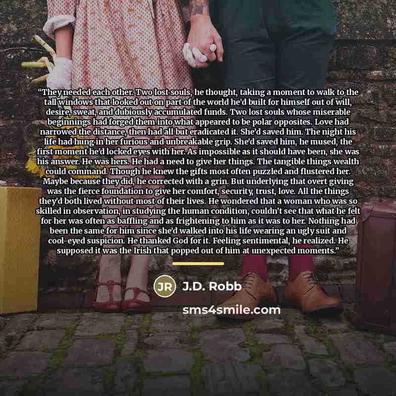 “They needed each other. Two lost souls, he thought, taking a moment to walk to the tall windows that looked out on part of the world he’d built for himself out of will, desire, sweat, and dubiously accumulated funds. Two lost souls whose miserable beginnings had forged them into what appeared to…” quote by J.D. Robb