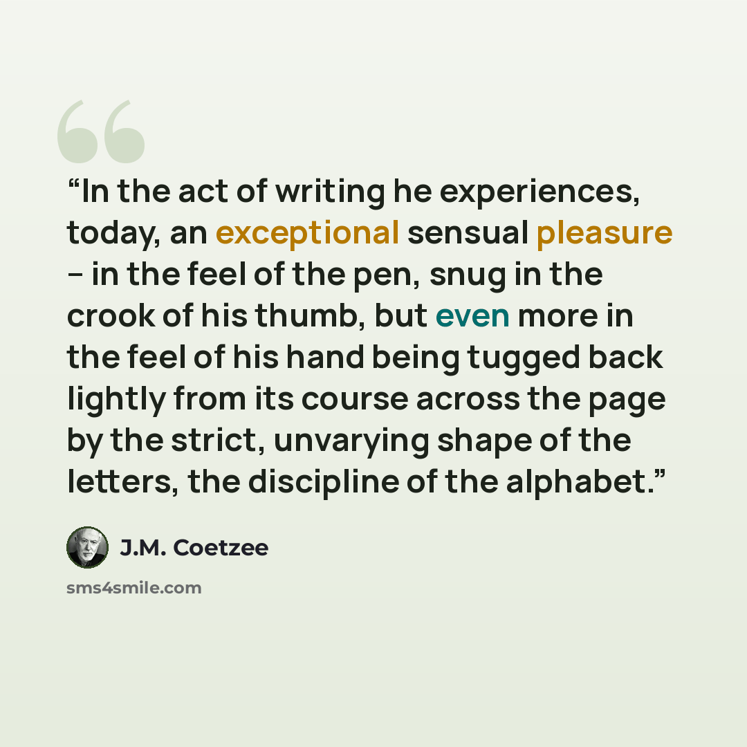 “In the act of writing he experiences, today, an exceptional sensual pleasure -- in the feel of the pen, snug in the crook of his thumb, but even more in the feel of his hand being tugged back lightly from its course across the page by the strict, unvarying shape of the letters, the discipline of…” quote by J.M. Coetzee