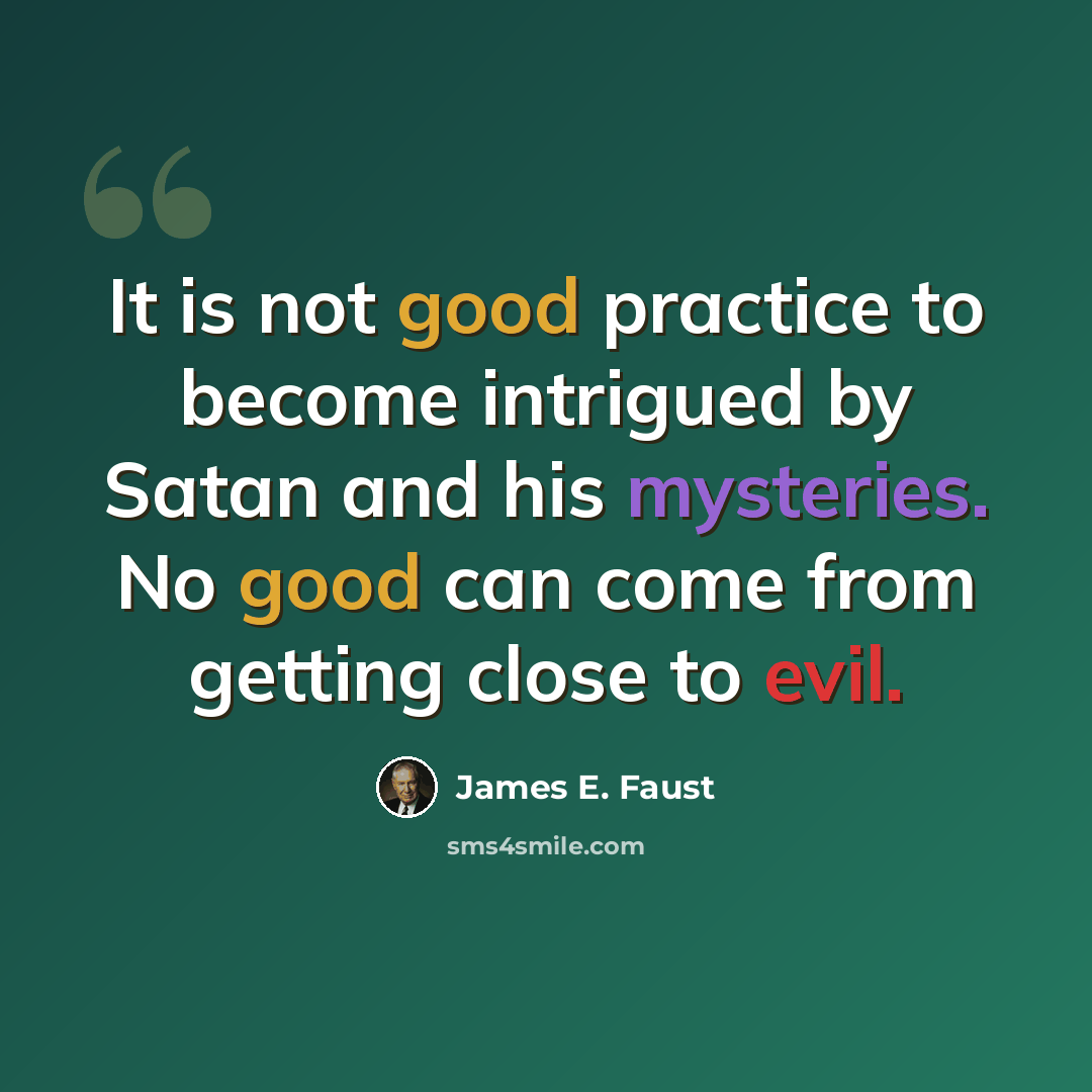 “It is not good practice to become intrigued by Satan and his mysteries. No good can come from getting close to evil.” quote by James E. Faust