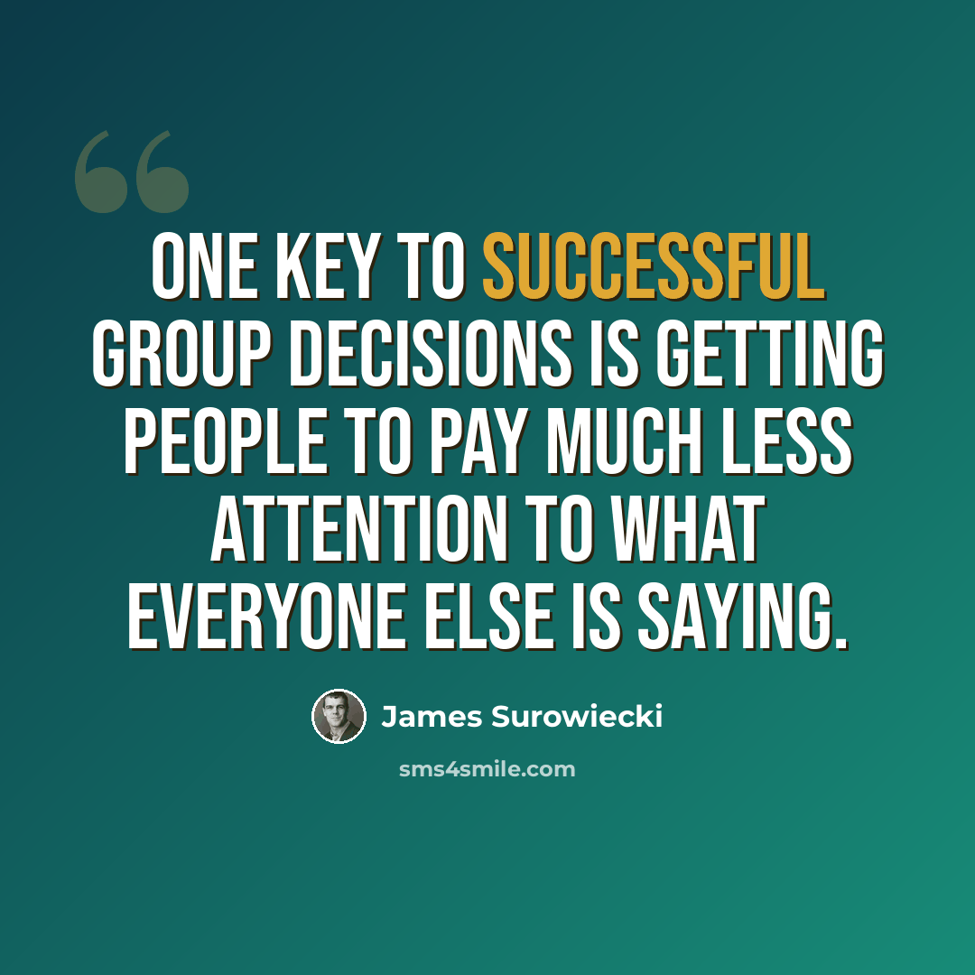 “One key to successful group decisions is getting people to pay much less attention to what everyone else is saying.” quote by James Surowiecki