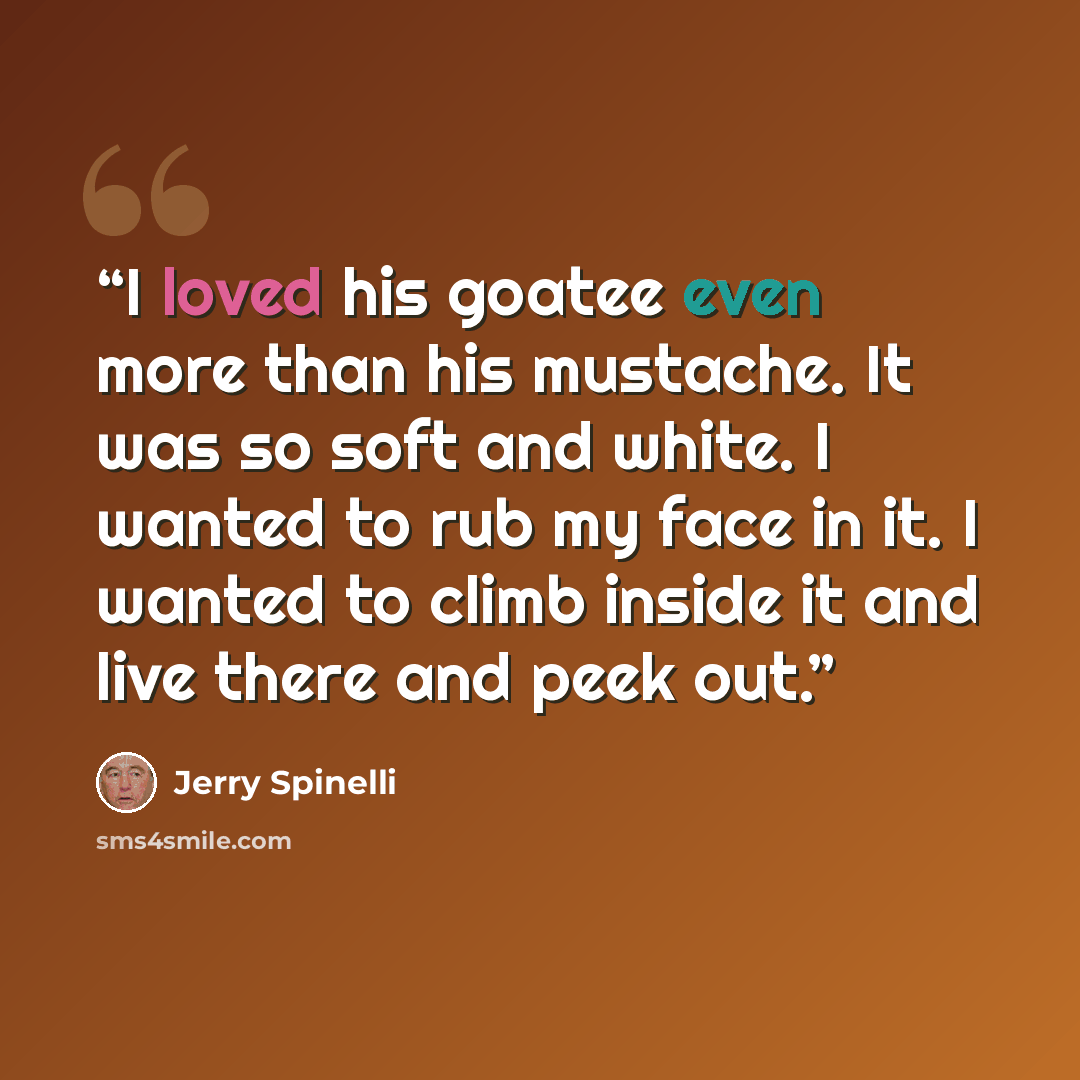 “I loved his goatee even more than his mustache. It was so soft and white. I wanted to rub my face in it. I wanted to climb inside it and live there and peek out.” quote by Jerry Spinelli