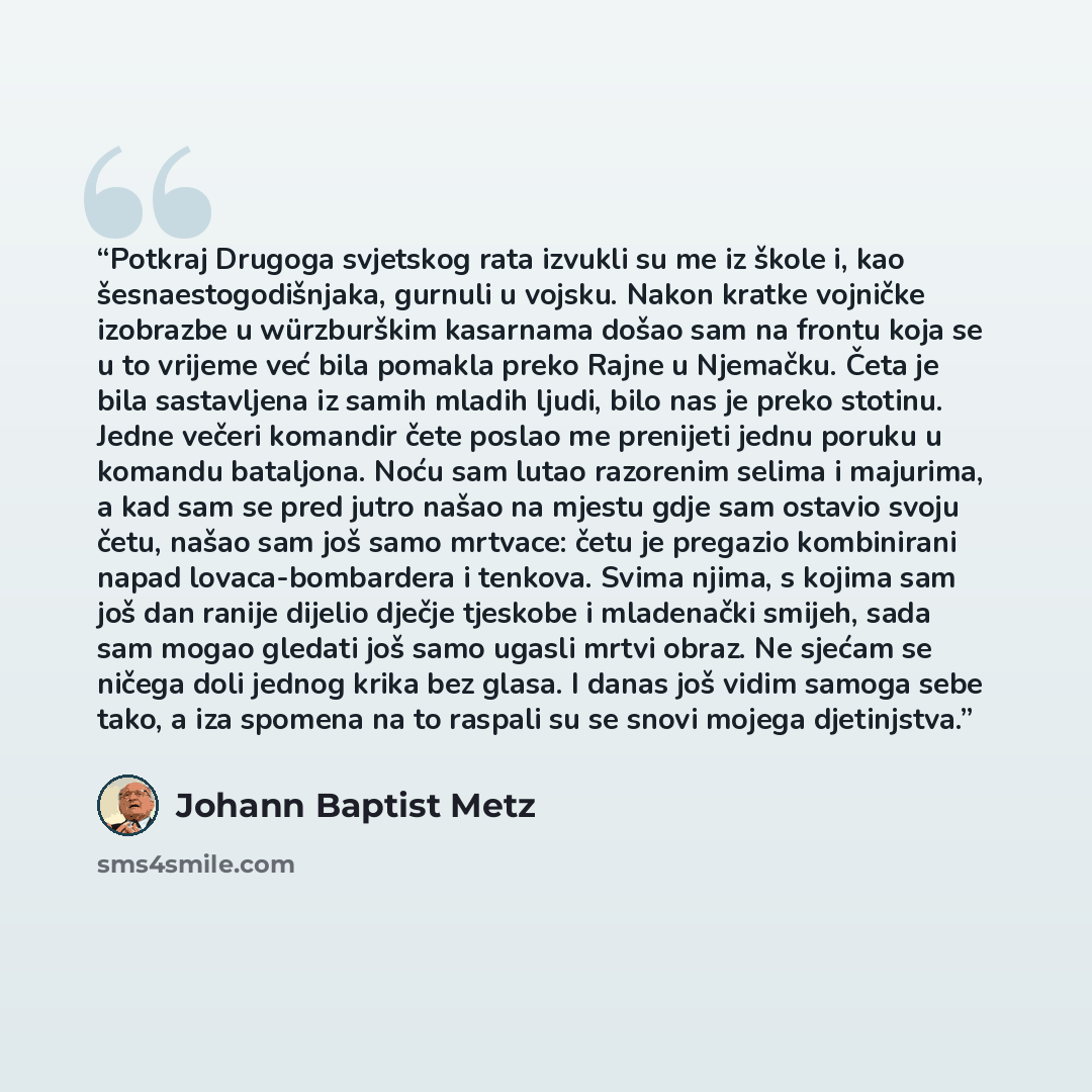 “Potkraj Drugoga svjetskog rata izvukli su me iz škole i, kao šesnaestogodišnjaka, gurnuli u vojsku. Nakon kratke vojničke izobrazbe u würzburškim kasarnama došao sam na frontu koja se u to vrijeme već bila pomakla preko Rajne u Njemačku. Četa je bila sastavljena iz samih mladih ljudi, bilo nas je…” quote by Johann Baptist Metz