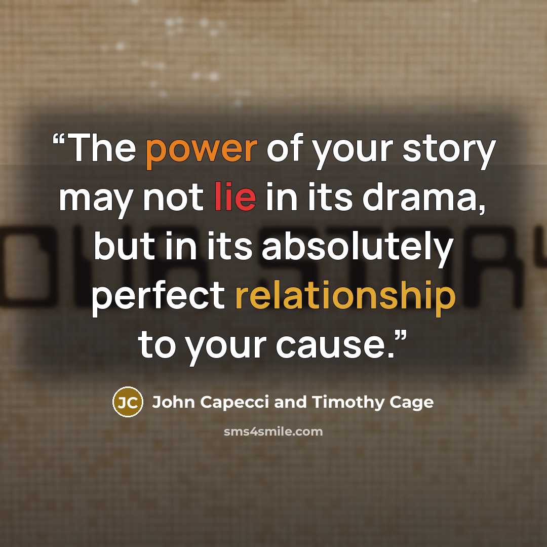 “The power of your story may not lie in its drama, but in its absolutely perfect relationship to your cause.” quote by John Capecci and Timothy Cage