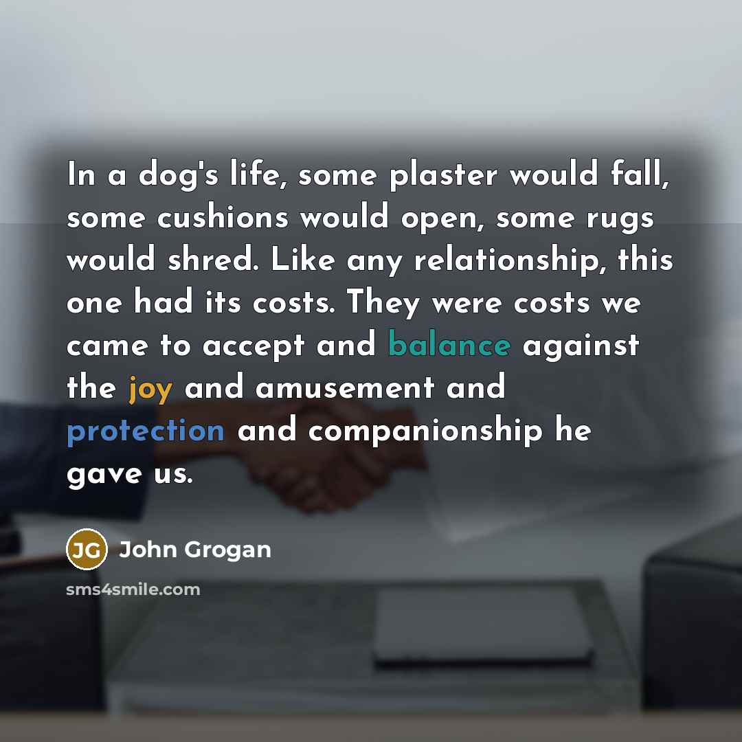 “In a dog's life, some plaster would fall, some cushions would open, some rugs would shred. Like any relationship, this one had its costs. They were costs we came to accept and balance against the joy and amusement and protection and companionship he gave us.” quote by John Grogan