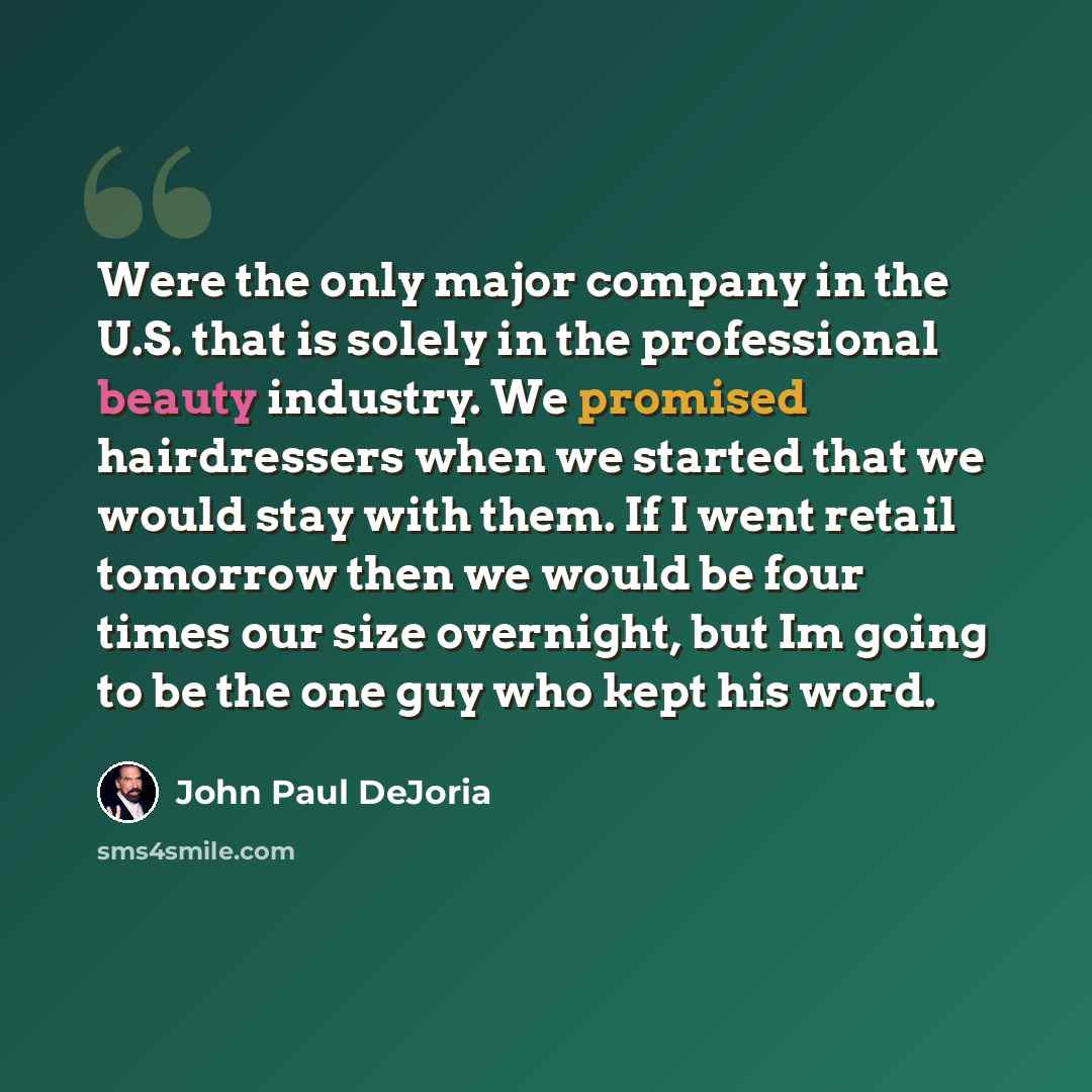“Were the only major company in the U.S. that is solely in the professional beauty industry. We promised hairdressers when we started that we would stay with them. If I went retail tomorrow then we would be four times our size overnight, but Im going to be the one guy who kept his word.” quote by John Paul DeJoria