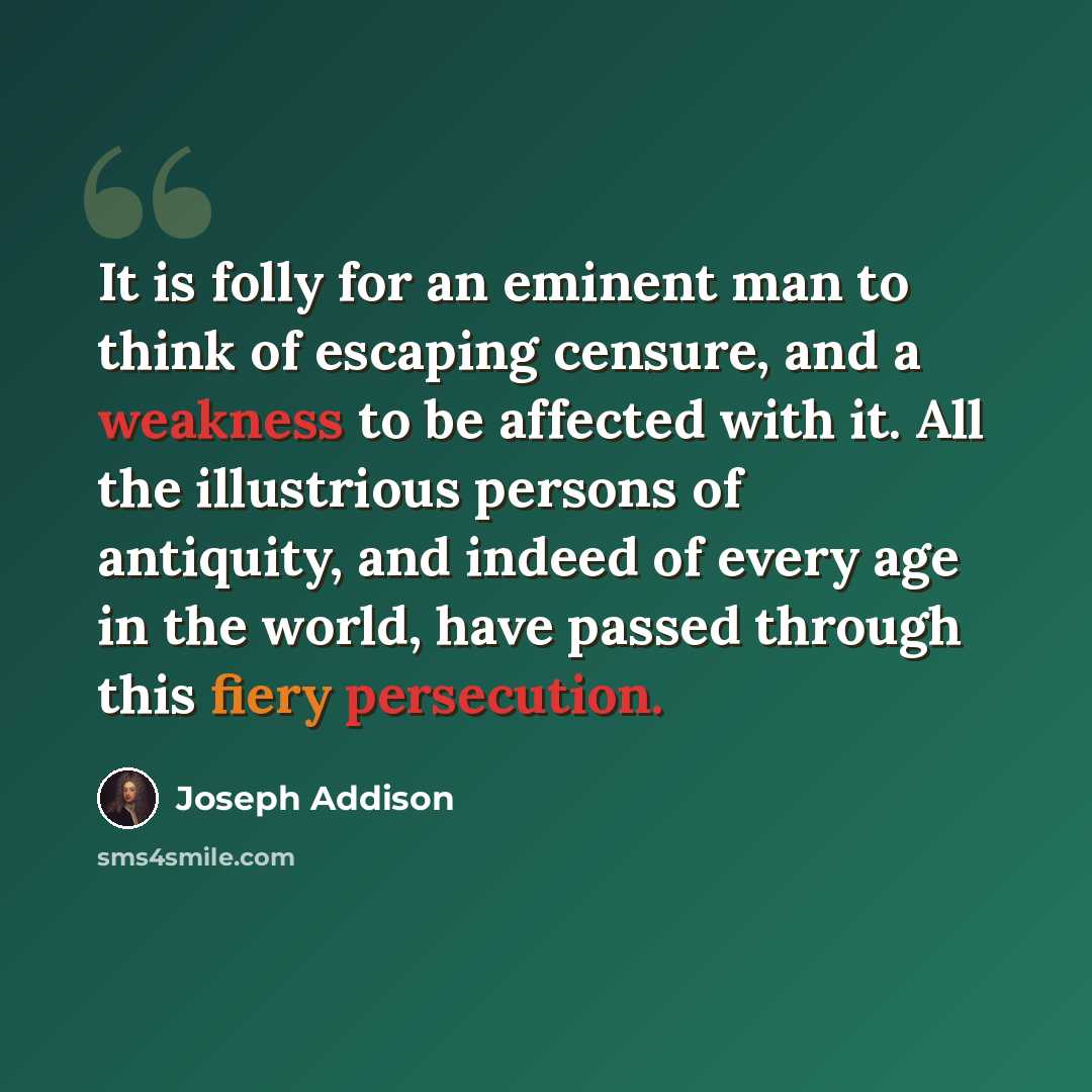 “It is folly for an eminent man to think of escaping censure, and a weakness to be affected with it. All the illustrious persons of antiquity, and indeed of every age in the world, have passed through this fiery persecution.” quote by Joseph Addison