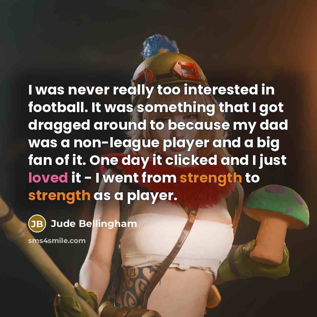 “I was never really too interested in football. It was something that I got dragged around to because my dad was a non-league player and a big fan of it. One day it clicked and I just loved it - I went from strength to strength as a player.” quote by Jude Bellingham