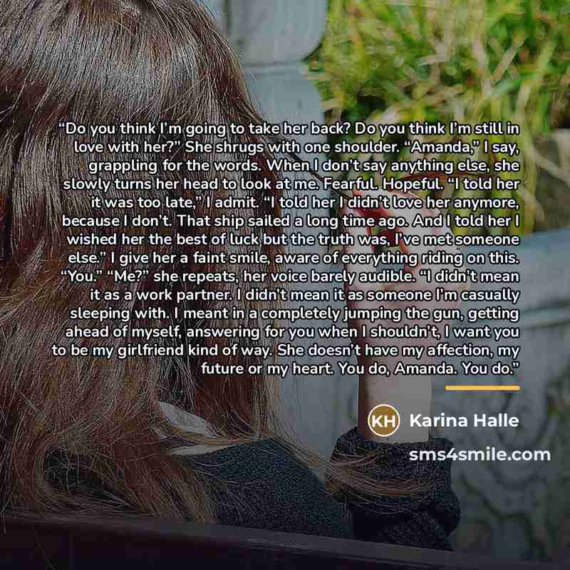 “Do you think I’m going to take her back? Do you think I’m still in love with her?” She shrugs with one shoulder. “Amanda,” I say, grappling for the words. When I don’t say anything else, she slowly turns her head to look at me. Fearful. Hopeful. “I told her it was too late,” I admit. “I told her I…” quote by Karina Halle