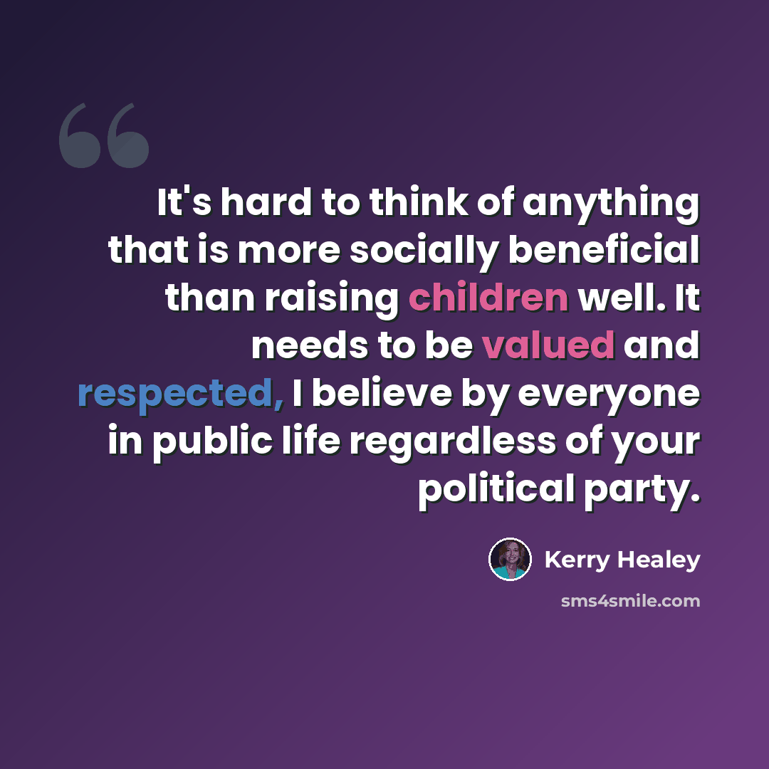 “It's hard to think of anything that is more socially beneficial than raising children well. It needs to be valued and respected, I believe by everyone in public life regardless of your political party.” quote by Kerry Healey