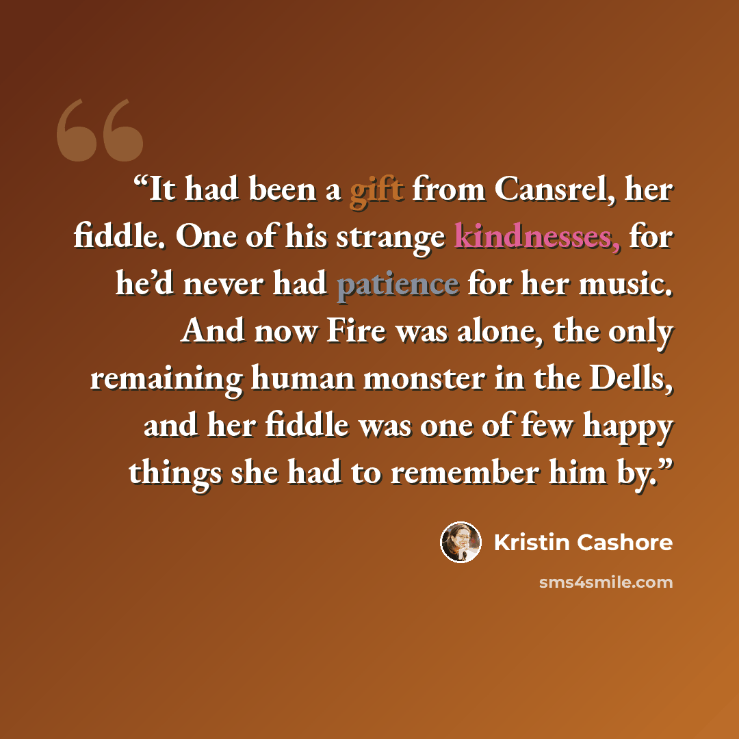 “It had been a gift from Cansrel, her fiddle. One of his strange kindnesses, for he’d never had patience for her music. And now Fire was alone, the only remaining human monster in the Dells, and her fiddle was one of few happy things she had to remember him by.” quote by Kristin Cashore