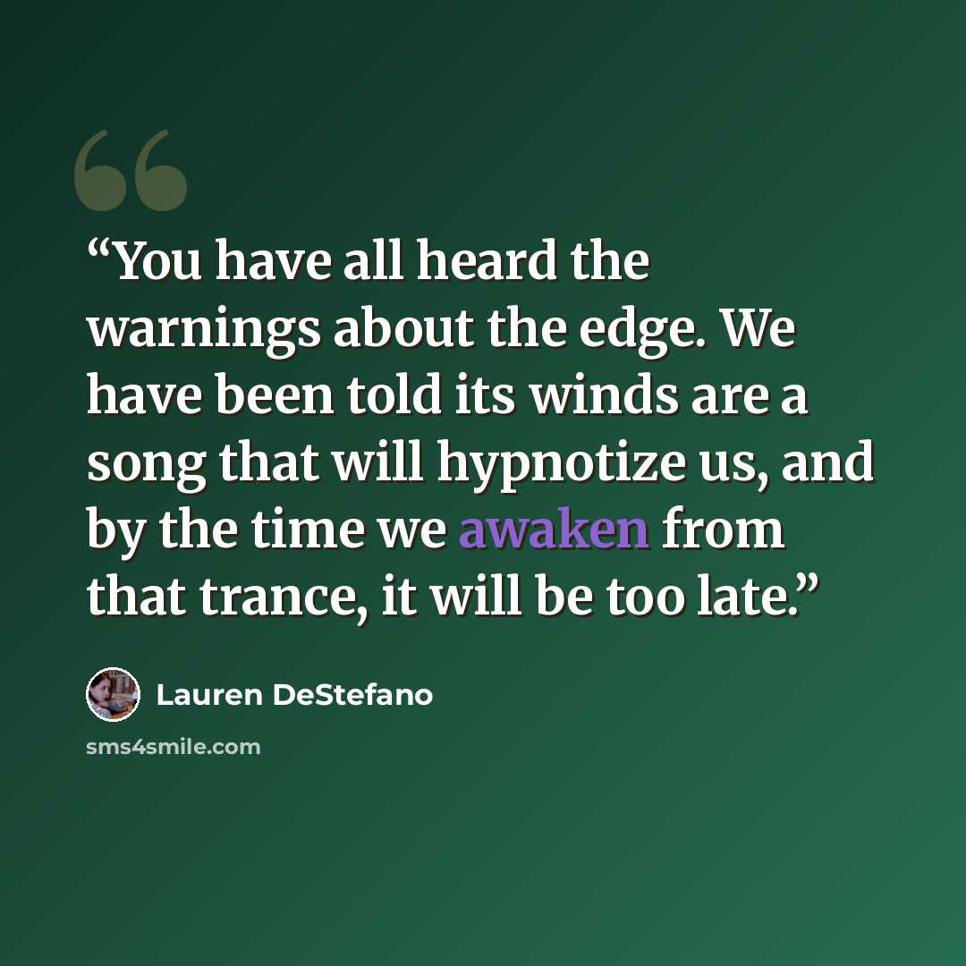 “You have all heard the warnings about the edge. We have been told its winds are a song that will hypnotize us, and by the time we awaken from that trance, it will be too late.” quote by Lauren DeStefano