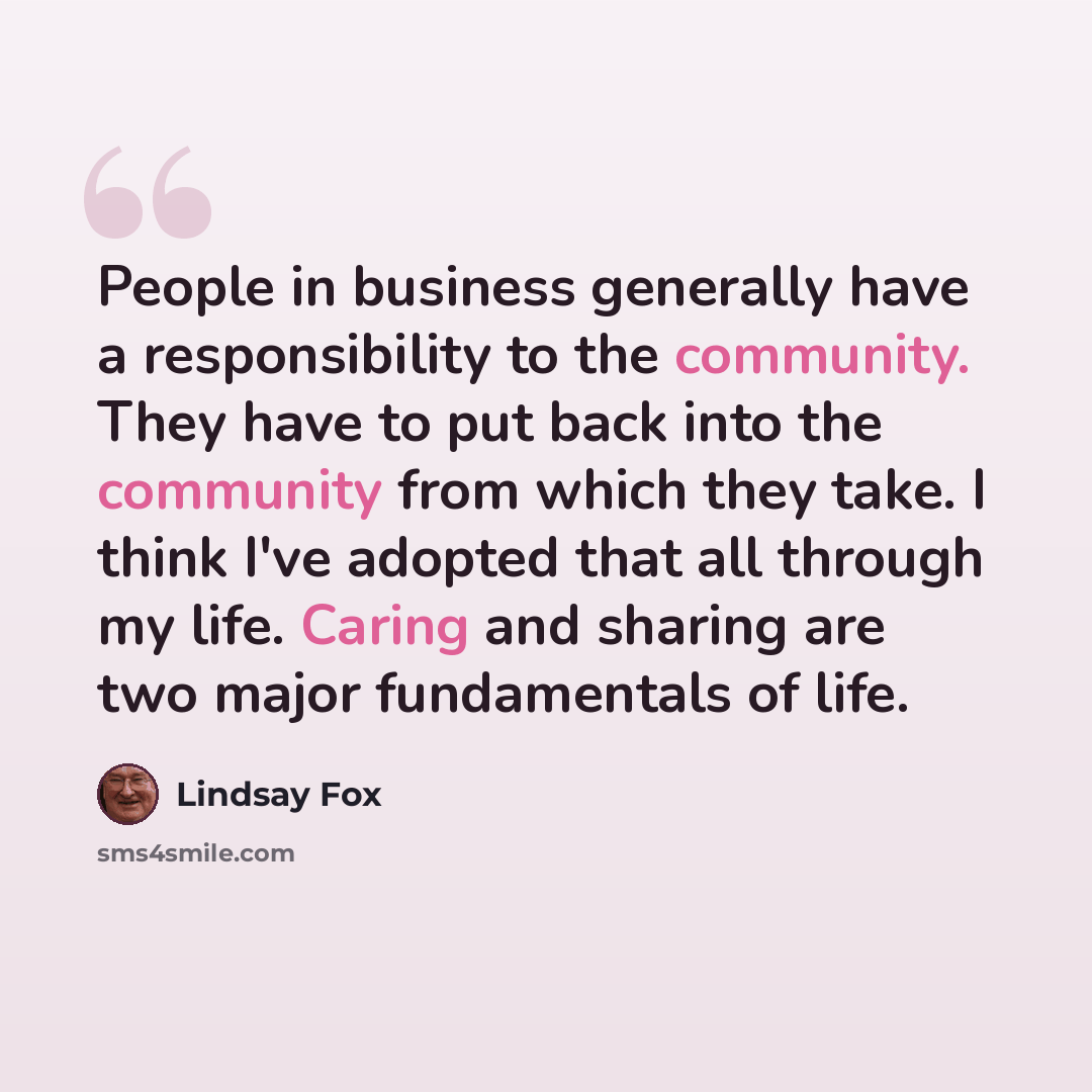 “People in business generally have a responsibility to the community. They have to put back into the community from which they take. I think I've adopted that all through my life. Caring and sharing are two major fundamentals of life.” quote by Lindsay Fox