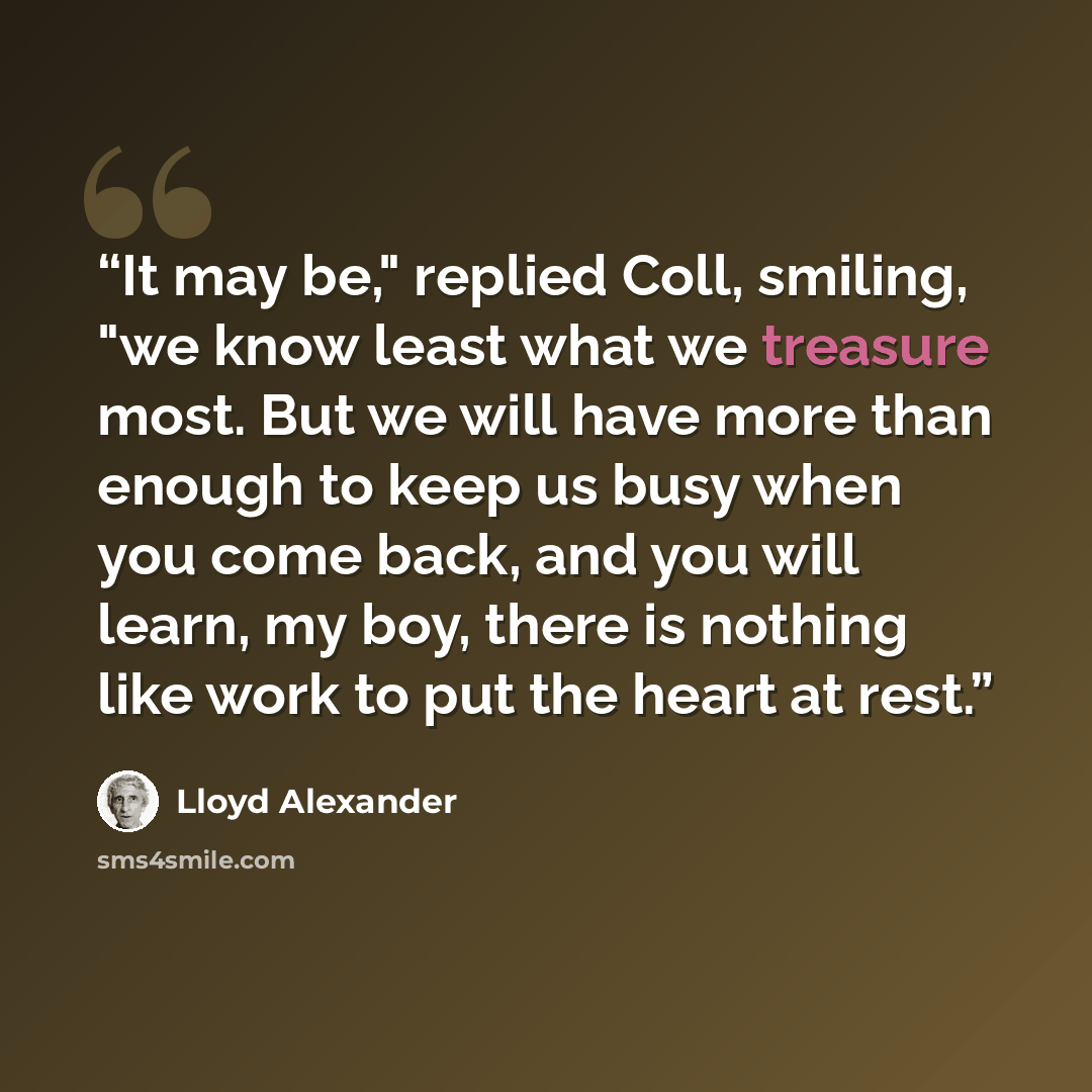 “It may be," replied Coll, smiling, "we know least what we treasure most. But we will have more than enough to keep us busy when you come back, and you will learn, my boy, there is nothing like work to put the heart at rest.” quote by Lloyd Alexander