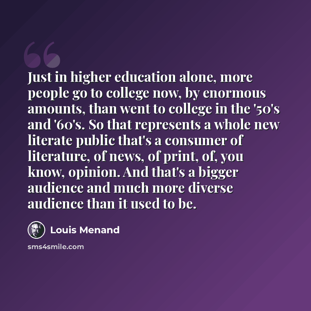 “Just in higher education alone, more people go to college now, by enormous amounts, than went to college in the '50's and '60's. So that represents a whole new literate public that's a consumer of literature, of news, of print, of, you know, opinion. And that's a bigger audience and much more…” quote by Louis Menand