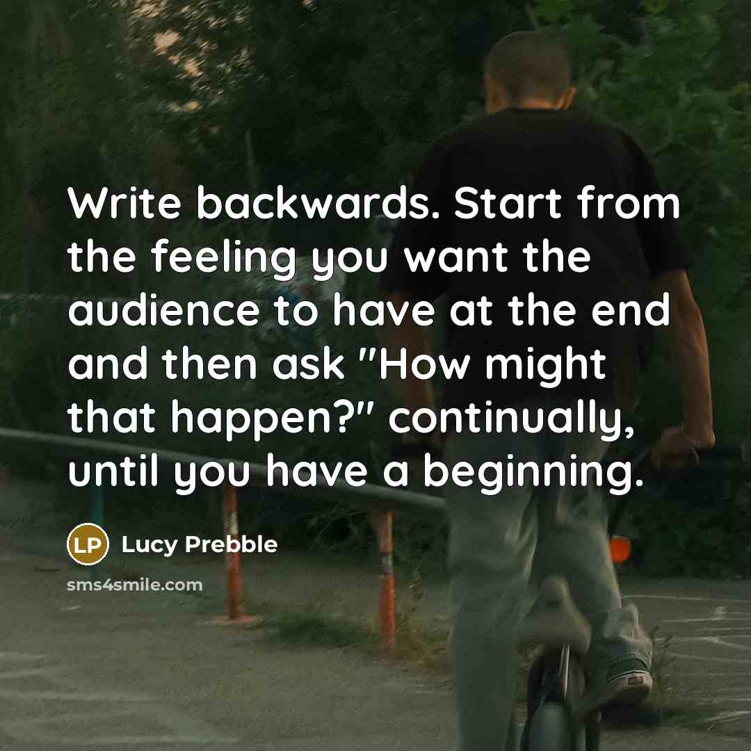 “Write backwards. Start from the feeling you want the audience to have at the end and then ask "How might that happen?" continually, until you have a beginning.” quote by Lucy Prebble