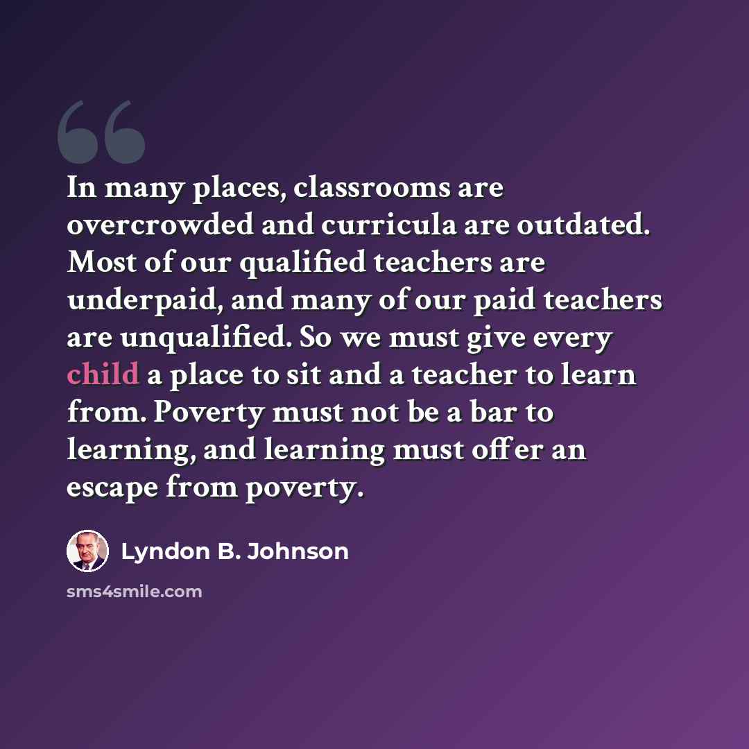 “In many places, classrooms are overcrowded and curricula are outdated. Most of our qualified teachers are underpaid, and many of our paid teachers are unqualified. So we must give every child a place to sit and a teacher to learn from. Poverty must not be a bar to learning, and learning must offer…” quote by Lyndon B. Johnson