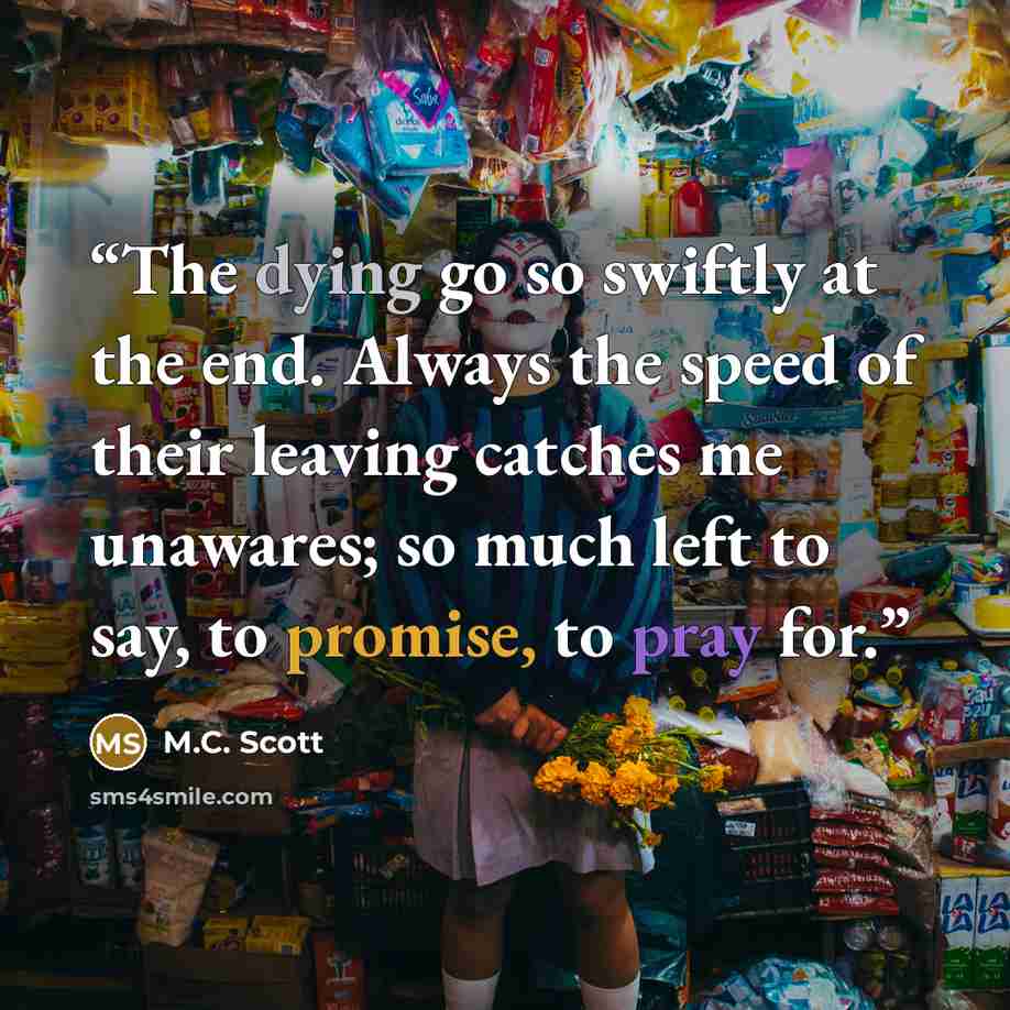“The dying go so swiftly at the end. Always the speed of their leaving catches me unawares; so much left to say, to promise, to pray for.” quote by M.C. Scott