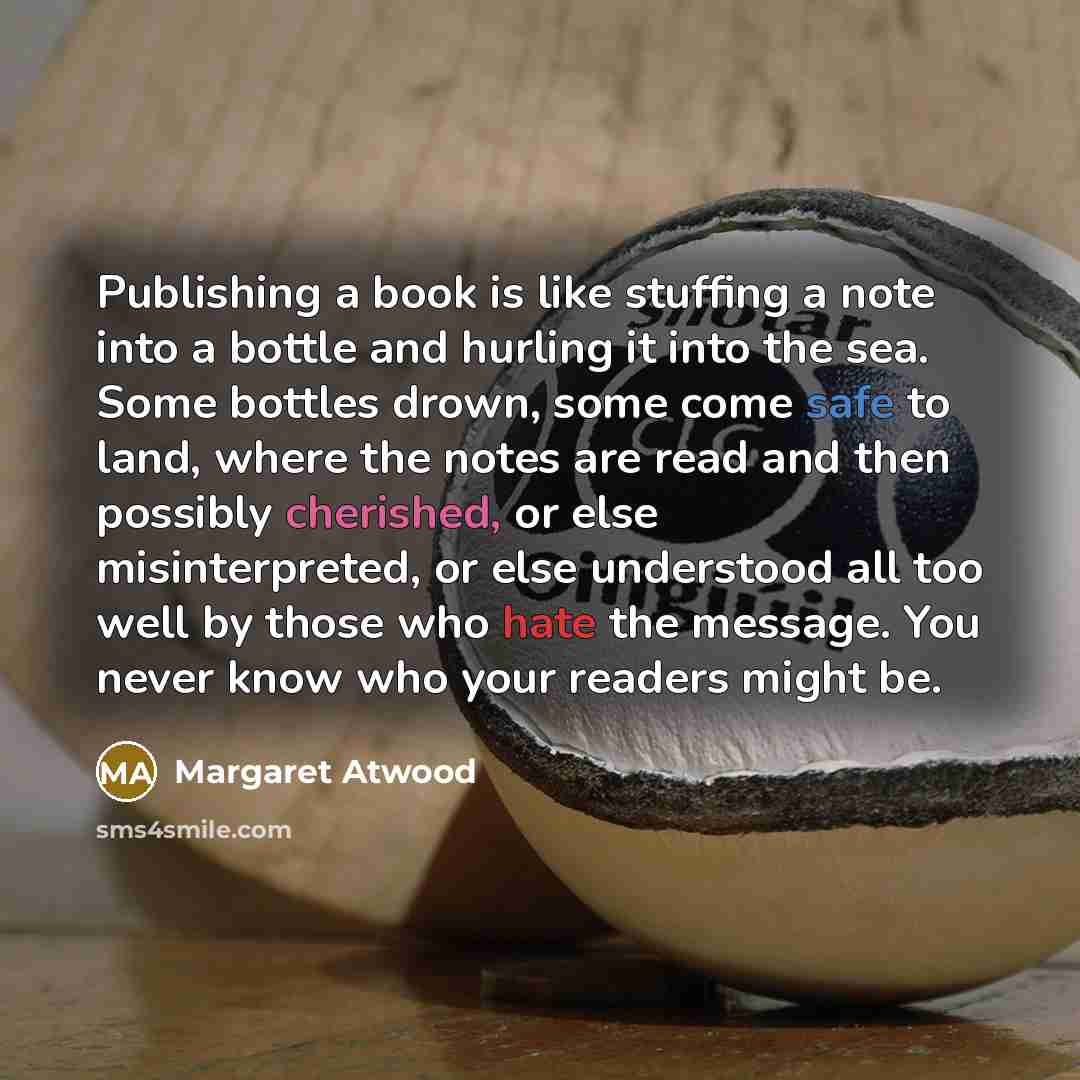 “Publishing a book is like stuffing a note into a bottle and hurling it into the sea. Some bottles drown, some come safe to land, where the notes are read and then possibly cherished, or else misinterpreted, or else understood all too well by those who hate the message. You never know who your…” quote by Margaret Atwood