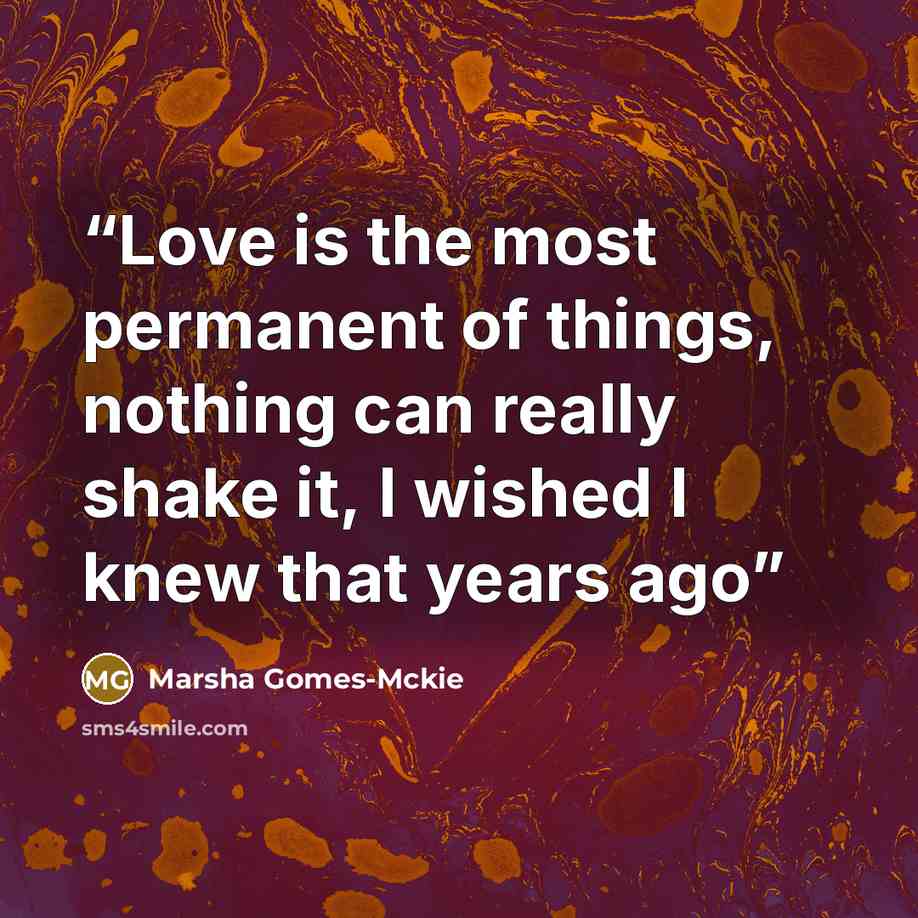 “Love is the most permanent of things, nothing can really shake it, I wished I knew that years ago” quote by Marsha Gomes-Mckie
