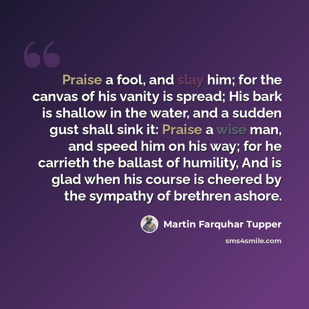 “Praise a fool, and slay him; for the canvas of his vanity is spread; His bark is shallow in the water, and a sudden gust shall sink it: Praise a wise man, and speed him on his way; for he carrieth the ballast of humility, And is glad when his course is cheered by the sympathy of brethren ashore.” quote by Martin Farquhar Tupper