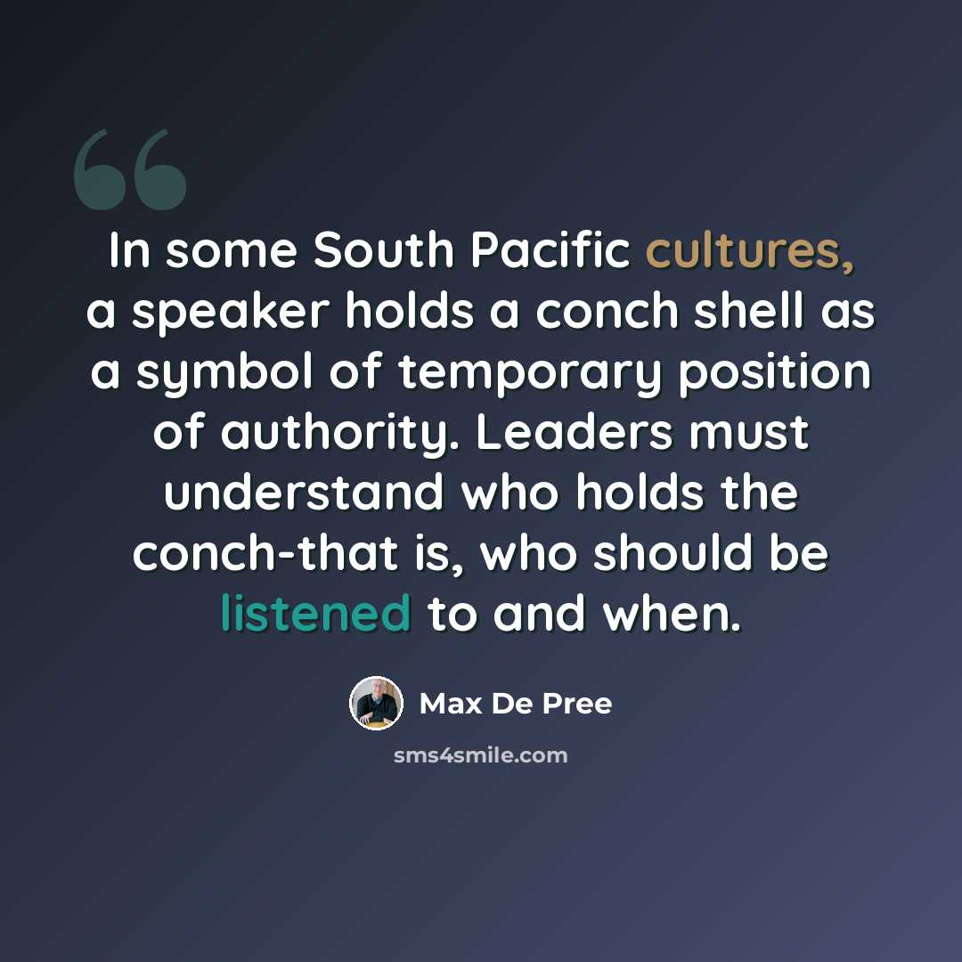 “In some South Pacific cultures, a speaker holds a conch shell as a symbol of temporary position of authority. Leaders must understand who holds the conch-that is, who should be listened to and when.” quote by Max De Pree