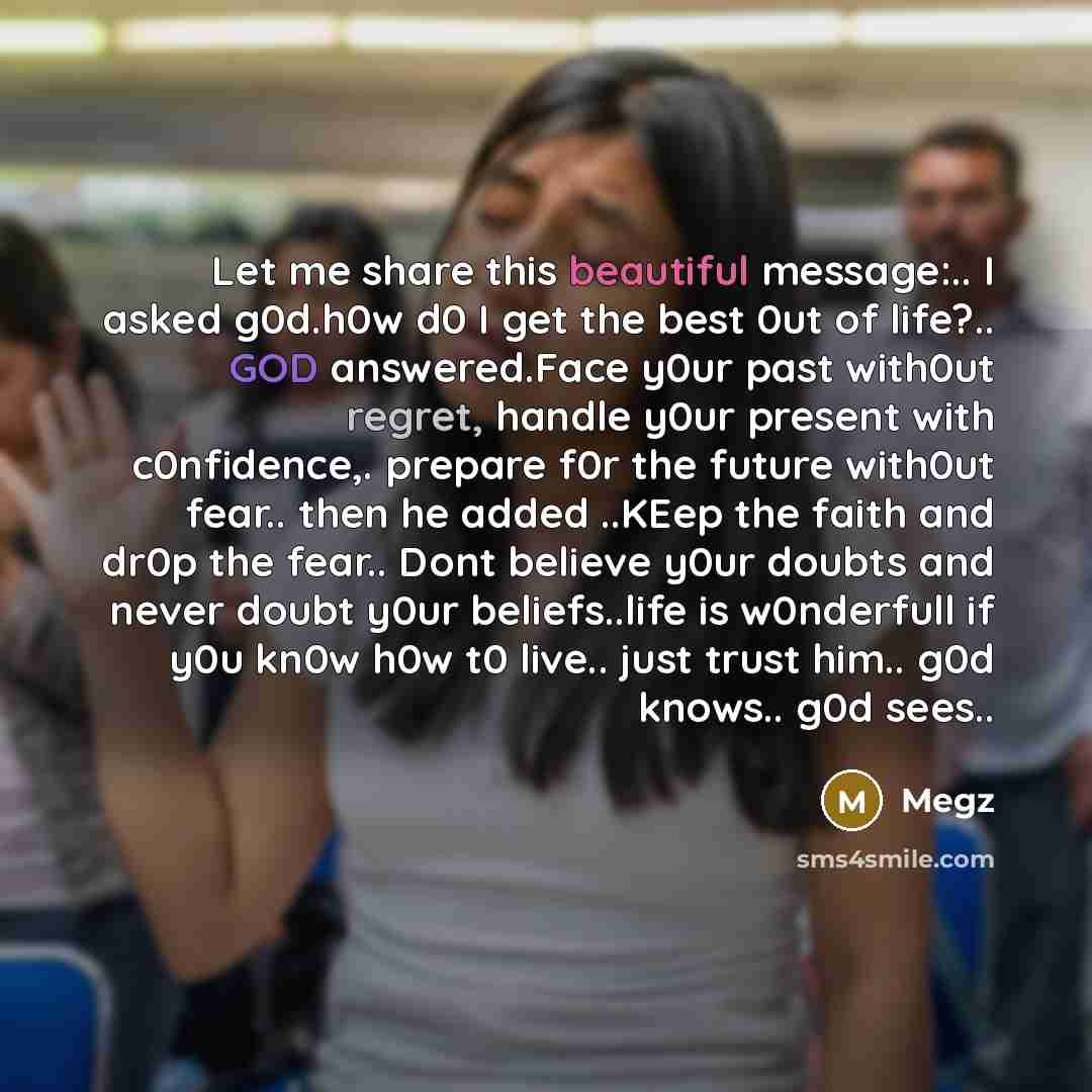 “Let me share this beautiful message:.. I asked g0d.h0w d0 I get the best 0ut of life?.. GOD answered.Face y0ur past with0ut regret, handle y0ur present with c0nfidence,. prepare f0r the future with0ut fear.. then he added ..KEep the faith and dr0p the fear.. Dont believe y0ur doubts and never…” quote by Megz