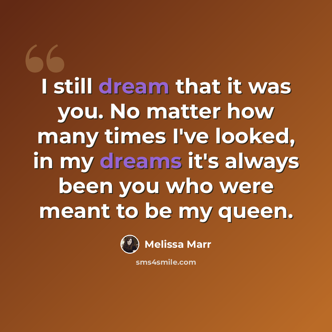 “I still dream that it was you. No matter how many times I've looked, in my dreams it's always been you who were meant to be my queen.” quote by Melissa Marr