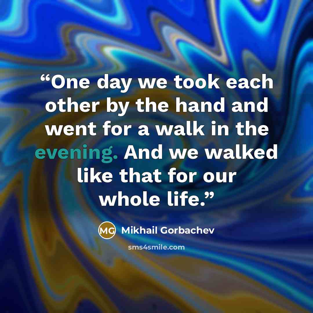 “One day we took each other by the hand and went for a walk in the evening. And we walked like that for our whole life.” quote by Mikhail Gorbachev