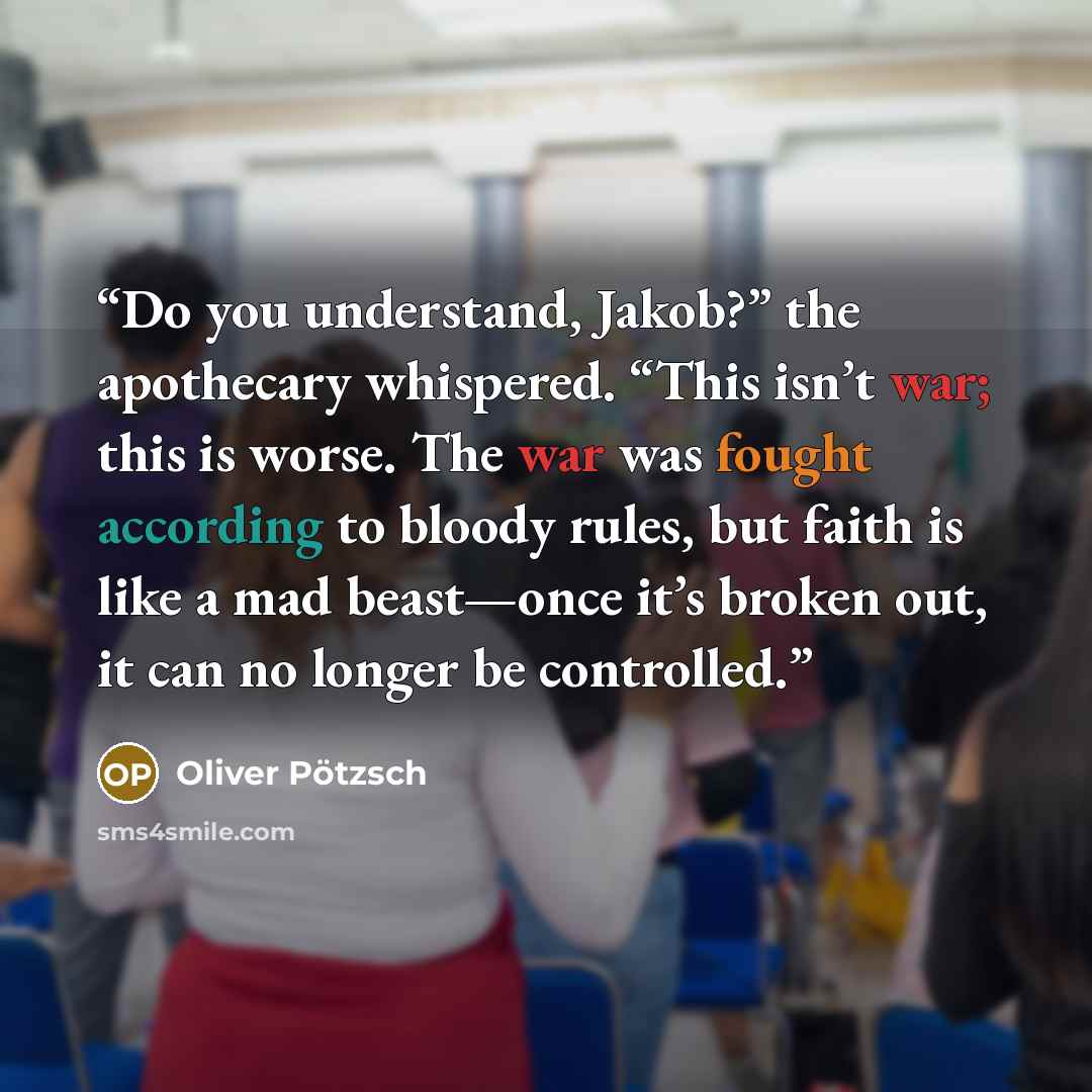 “Do you understand, Jakob?” the apothecary whispered. “This isn’t war; this is worse. The war was fought according to bloody rules, but faith is like a mad beast—once it’s broken out, it can no longer be controlled.” quote by Oliver Pötzsch