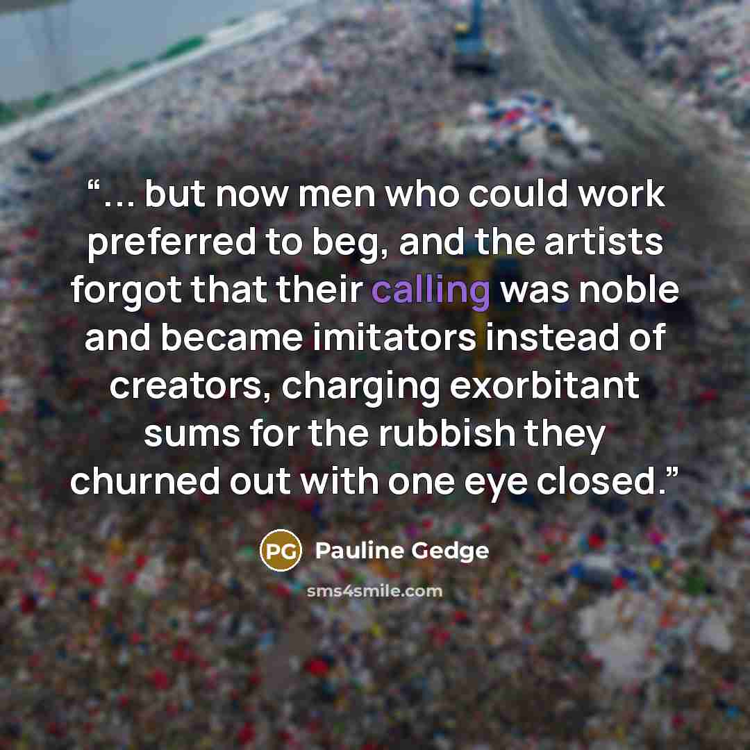 “... but now men who could work preferred to beg, and the artists forgot that their calling was noble and became imitators instead of creators, charging exorbitant sums for the rubbish they churned out with one eye closed.” quote by Pauline Gedge